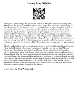 Gateway Drug Definition
Is marijuana a gateway drug? This question has been asked throughout today s society many times.
When you ask this question you first must define what a drug is, then ask what is a gateway drug and
what characteristics does a drug must have, to be qualified as one. Then you must go on and look at
what exactly marijuana is and its characteristics. This argument over whether it is or not is very
important. Since people think it s a gateway drug people are against it, when it is very useful in
medical conditions. Marijuana is not a gateway drug, in fact it may be a gateway out of hardcore
drugs. A drug is typically a medicine but can be other substances that can be harmful for your body.
Businessdictionary.com tells us the definition for a drug is Natural or synthetic substance which (when
taken into a living body) affects its functioning or structure, and is used in the diagnosis, mitigation,
treatment, or prevention of a disease or relief of discomfort. ... Show more content on Helpwriting.net
...
A legal or medicinal drug (such as amphetamines), however, can be harmful and addictive if misused.
( Read the Full Definition ). So, if that s what a drug is then what s is a gateway drug? Merriam
Webster is a website that has many definitions. Merriam Webster states, that the definition for a
gateway drug is a drug whose use is thought to lead to the use of and dependence on a harder drug. (
Gateway Drug ). What that means is that you do a drug a couple of times, and it then leads you to do
more harmful drugs that are more addicting and worse for you. Some of the harmful drugs it may lead
to is heroin, cocaine, meth, and bath salts. You get hooked on a minor drug such as nicotine or alcohol
and then you go for a cheaper or harder drug to maximize the feeling. Another website that has
definitions is Dictionary.com. Dictionary.com tells us the definition for gateway drug is Any mood
altering drug, as a stimulant or tranquilizer, that does not
... Get more on HelpWriting.net ...
 