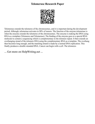 Telomerase Research Paper
Telomerase extends the telomeres of the chromosomes, and it is important during the development
period. Although, telomerase activates in 90% of tumors. The function of the enzyme telomerase is
when the enzyme extends the telomeres of the chromosomes. The enzyme is making the DNA using
RNA as a template (Telomeres and Telomerase). The binding of the enzyme goes to a special RNA
molecule to contain a sequencing which is complementary to the telomere repeat. It then extends an
overhanging strand of the telomere DNA using the complementary RNA as a template. The overhang
then becomes long enough, and the matching strand is made by a normal DNA replication. This
finally produces a double stranded DNA. Cancer can begin with a cell. The telomeres
... Get more on HelpWriting.net ...
 