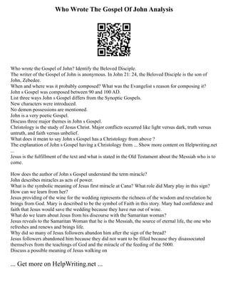 Who Wrote The Gospel Of John Analysis
Who wrote the Gospel of John? Identify the Beloved Disciple.
The writer of the Gospel of John is anonymous. In John 21: 24, the Beloved Disciple is the son of
John, Zebedee.
When and where was it probably composed? What was the Evangelist s reason for composing it?
John s Gospel was composed between 90 and 100 AD.
List three ways John s Gospel differs from the Synoptic Gospels.
New characters were introduced.
No demon possessions are mentioned.
John is a very poetic Gospel.
Discuss three major themes in John s Gospel.
Christology is the study of Jesus Christ. Major conflicts occurred like light versus dark, truth versus
untruth, and faith versus unbelief.
What does it mean to say John s Gospel has a Christology from above ?
The explanation of John s Gospel having a Christology from ... Show more content on Helpwriting.net
...
Jesus is the fulfillment of the text and what is stated in the Old Testament about the Messiah who is to
come.
How does the author of John s Gospel understand the term miracle?
John describes miracles as acts of power.
What is the symbolic meaning of Jesus first miracle at Cana? What role did Mary play in this sign?
How can we learn from her?
Jesus providing of the wine for the wedding represents the richness of the wisdom and revelation he
brings from God. Mary is described to be the symbol of Faith in this story. Mary had confidence and
faith that Jesus would save the wedding because they have run out of wine.
What do we learn about Jesus from his discourse with the Samaritan woman?
Jesus reveals to the Samaritan Woman that he is the Messiah, the source of eternal life, the one who
refreshes and renews and brings life.
Why did so many of Jesus followers abandon him after the sign of the bread?
Jesus followers abandoned him because they did not want to be filled because they disassociated
themselves from the teachings of God and the miracle of the feeding of the 5000.
Discuss a possible meaning of Jesus walking on
... Get more on HelpWriting.net ...
 