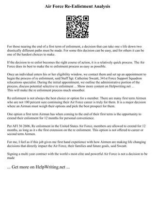 Air Force Re-Enlistment Analysis
For those nearing the end of a first term of enlistment, a decision that can take one s life down two
drastically different paths must be made. For some this decision can be easy, and for others it can be
one of the hardest choices to make.
If the decision to re enlist becomes the right course of action, it is a relatively quick process. The Air
Force does its best to make the re enlistment process as easy as possible.
Once an individual enters his or her eligibility window, we contact them and set up an appointment to
begin the process of re enlistment, said Staff Sgt. Catherine Sweatt, 341st Force Support Squadron
relocations specialist. During the initial appointment, we outline the administrative portion of the
process, discuss potential selective re enlistment ... Show more content on Helpwriting.net ...
This will make the re enlistment process much smoother.
Re enlistment is not always the best choice or option for a member. There are many first term Airmen
who are not 100 percent sure continuing their Air Force career is truly for them. It is a major decision
where an Airman must weigh their options and pick the best prospect for them.
One option a first term Airman has when coming to the end of their first term is the opportunity to
extend their enlistment for 12 months for personal convenience.
Per AFI 36 2606, Re enlistment in the United States Air Force, members are allowed to extend for 12
months, as long as it s the first extension on the re enlistment. This option is not offered to career or
second term Airmen.
For me, I feel as if this job gives me first hand experience with how Airmen are making life changing
decisions that directly impact the Air Force, their families and future goals, said Sweatt.
Signing a multi year contract with the world s most elite and powerful Air Force is not a decision to be
made
... Get more on HelpWriting.net ...
 