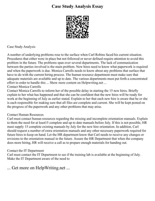 Case Study Analysis Essay
Case Study Analysis
A number of underlying problems rose to the surface when Carl Robins faced his current situation.
Procedures that either were in place but not followed or never defined require attention to avoid this
problem in the future. The problems span over several departments. The lack of communication
between the parties involved is the main problem. New hires need to know what paperwork is required
and when the paperwork is due. Monica Carrolls needs to know about any problems that surface that
have to do with the current hiring process. The human resource department must make sure that
adequate materials are available and up to date. The various departments must put forth a concentrated
effort in order to handle this ... Show more content on Helpwriting.net ...
Contact Monica Carrolls
Contact Monica Carrolls to inform her of the possible delay in starting the 15 new hires. Briefly
explain to her what has happened and that she can be confident that the new hires will be ready for
work at the beginning of July as earlier stated. Explain to her that each new hire is aware that he or she
is each responsible for making sure that all files are complete and current. She will be kept posted on
the progress of the paperwork and any other problems that may arise.
Contact Human Resources
Carl must contact human resources regarding the missing and incomplete orientation manuals. Explain
to them the need for at least15 complete and up to date manuals before July. If this is not possible, HR
must supply 15 complete existing manuals by July for the new hire orientation. In addition, Carl
should request a number of extra orientation manuals and any other necessary paperwork required for
future hires to keep on hand. Let the HR department know that Carl needs to receive any changes or
revisions to the orientation manual in the future. Assure the HR Department that when the company
does more hiring, HR will receive a call as to prepare enough materials for handing out.
Contact the IT Department
Carl must contact the IT Department to see if the training lab is available at the beginning of July.
Make the IT Department aware of the need to
... Get more on HelpWriting.net ...
 