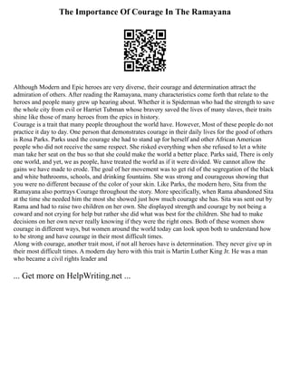 The Importance Of Courage In The Ramayana
Although Modern and Epic heroes are very diverse, their courage and determination attract the
admiration of others. After reading the Ramayana, many characteristics come forth that relate to the
heroes and people many grew up hearing about. Whether it is Spiderman who had the strength to save
the whole city from evil or Harriet Tubman whose bravery saved the lives of many slaves, their traits
shine like those of many heroes from the epics in history.
Courage is a trait that many people throughout the world have. However, Most of these people do not
practice it day to day. One person that demonstrates courage in their daily lives for the good of others
is Rosa Parks. Parks used the courage she had to stand up for herself and other African American
people who did not receive the same respect. She risked everything when she refused to let a white
man take her seat on the bus so that she could make the world a better place. Parks said, There is only
one world, and yet, we as people, have treated the world as if it were divided. We cannot allow the
gains we have made to erode. The goal of her movement was to get rid of the segregation of the black
and white bathrooms, schools, and drinking fountains. She was strong and courageous showing that
you were no different because of the color of your skin. Like Parks, the modern hero, Sita from the
Ramayana also portrays Courage throughout the story. More specifically, when Rama abandoned Sita
at the time she needed him the most she showed just how much courage she has. Sita was sent out by
Rama and had to raise two children on her own. She displayed strength and courage by not being a
coward and not crying for help but rather she did what was best for the children. She had to make
decisions on her own never really knowing if they were the right ones. Both of these women show
courage in different ways, but women around the world today can look upon both to understand how
to be strong and have courage in their most difficult times.
Along with courage, another trait most, if not all heroes have is determination. They never give up in
their most difficult times. A modern day hero with this trait is Martin Luther King Jr. He was a man
who became a civil rights leader and
... Get more on HelpWriting.net ...
 