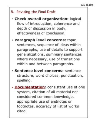 June 30, 2015
8. Revising the Final Draft
• Check overall organization: logical
flow of introduction, coherence and
depth of discussion in body,
effectiveness of conclusion.
• Paragraph level concerns: topic
sentences, sequence of ideas within
paragraphs, use of details to support
generalizations, summary sentences
where necessary, use of transitions
within and between paragraphs.
• Sentence level concerns: sentence
structure, word choices, punctuation,
spelling.
• Documentation: consistent use of one
system, citation of all material not
considered common knowledge,
appropriate use of endnotes or
footnotes, accuracy of list of works
cited.
 