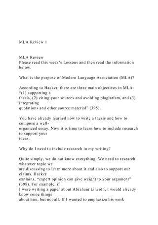 MLA Review 1
MLA Review
Please read this week’s Lessons and then read the information
below.
What is the purpose of Modern Language Association (MLA)?
According to Hacker, there are three main objectives in MLA:
“(1) supporting a
thesis, (2) citing your sources and avoiding plagiarism, and (3)
integrating
quotations and other source material” (395).
You have already learned how to write a thesis and how to
compose a well-
organized essay. Now it is time to learn how to include research
to support your
ideas.
Why do I need to include research in my writing?
Quite simply, we do not know everything. We need to research
whatever topic we
are discussing to learn more about it and also to support our
claims. Hacker
explains, “expert opinion can give weight to your argument”
(398). For example, if
I were writing a paper about Abraham Lincoln, I would already
know some things
about him, but not all. If I wanted to emphasize his work
 