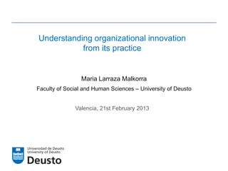 Understanding organizational innovation
           from its practice


                 Maria Larraza Malkorra
Faculty of Social and Human Sciences – University of Deusto


              Valencia, 21st February 2013
 