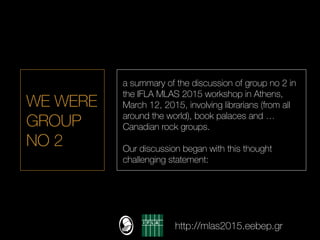 WE WERE
GROUP
NO 2
a summary of the discussion of group no 2 in
the IFLA MLAS 2015 workshop in Athens,
March 12, 2015, involving librarians (from all
around the world), book palaces and …
Canadian rock groups.
Our discussion began with this thought
challenging statement:
http://mlas2015.eebep.gr
 