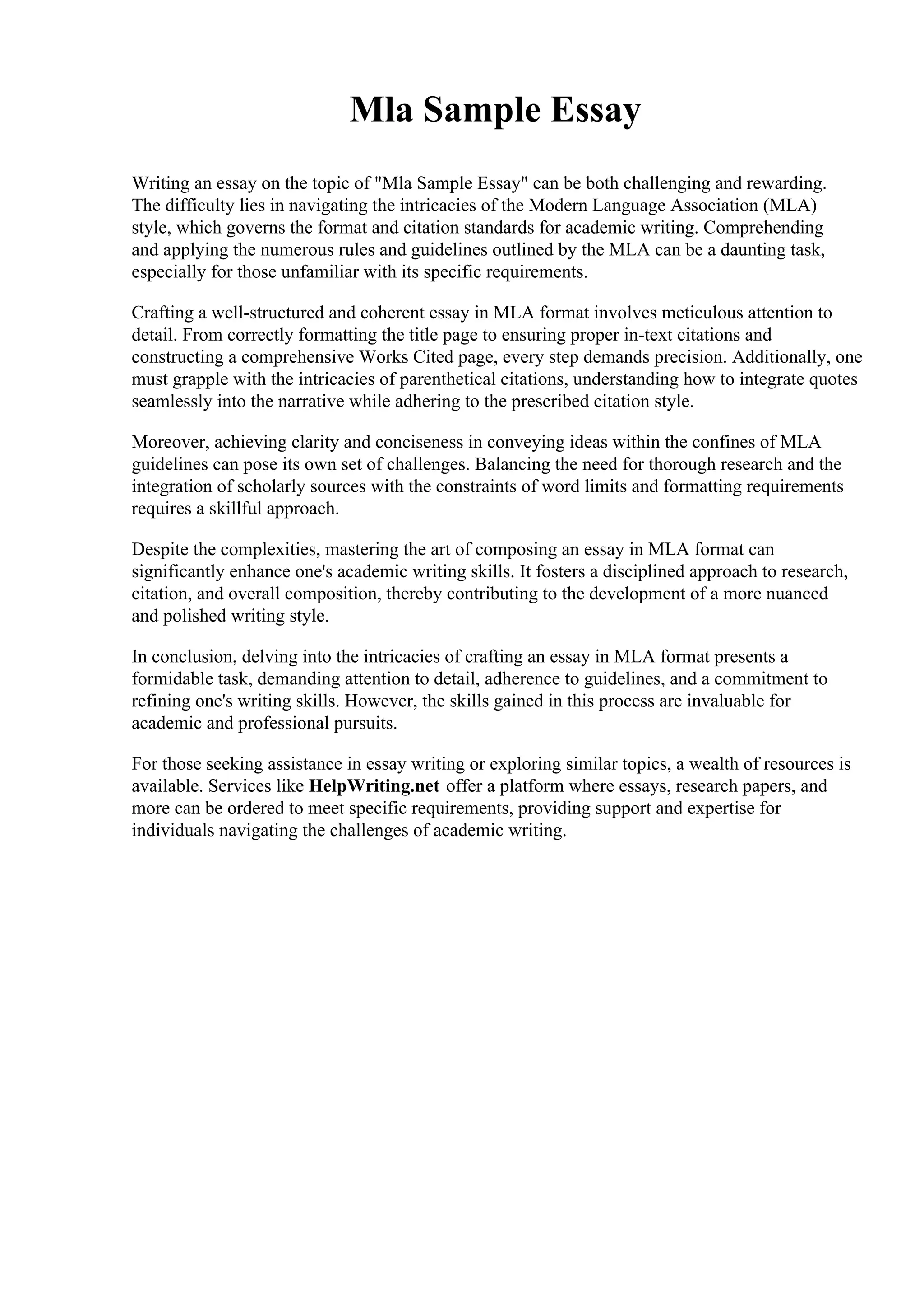 Mla Sample Essay
Writing an essay on the topic of "Mla Sample Essay" can be both challenging and rewarding.
The difficulty lies in navigating the intricacies of the Modern Language Association (MLA)
style, which governs the format and citation standards for academic writing. Comprehending
and applying the numerous rules and guidelines outlined by the MLA can be a daunting task,
especially for those unfamiliar with its specific requirements.
Crafting a well-structured and coherent essay in MLA format involves meticulous attention to
detail. From correctly formatting the title page to ensuring proper in-text citations and
constructing a comprehensive Works Cited page, every step demands precision. Additionally, one
must grapple with the intricacies of parenthetical citations, understanding how to integrate quotes
seamlessly into the narrative while adhering to the prescribed citation style.
Moreover, achieving clarity and conciseness in conveying ideas within the confines of MLA
guidelines can pose its own set of challenges. Balancing the need for thorough research and the
integration of scholarly sources with the constraints of word limits and formatting requirements
requires a skillful approach.
Despite the complexities, mastering the art of composing an essay in MLA format can
significantly enhance one's academic writing skills. It fosters a disciplined approach to research,
citation, and overall composition, thereby contributing to the development of a more nuanced
and polished writing style.
In conclusion, delving into the intricacies of crafting an essay in MLA format presents a
formidable task, demanding attention to detail, adherence to guidelines, and a commitment to
refining one's writing skills. However, the skills gained in this process are invaluable for
academic and professional pursuits.
For those seeking assistance in essay writing or exploring similar topics, a wealth of resources is
available. Services like HelpWriting.net offer a platform where essays, research papers, and
more can be ordered to meet specific requirements, providing support and expertise for
individuals navigating the challenges of academic writing.
 
