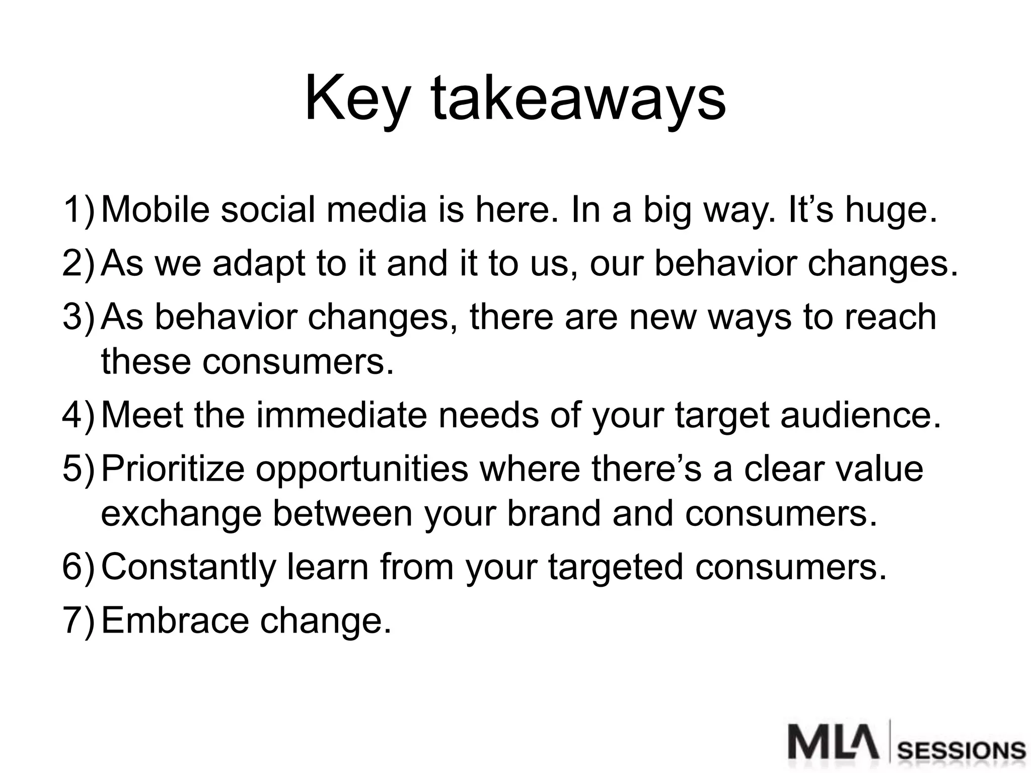 Key takeaways
1) Mobile social media is here. In a big way. It‟s huge.
2) As we adapt to it and it to us, our behavior changes.
3) As behavior changes, there are new ways to reach
   these consumers.
4) Meet the immediate needs of your target audience.
5) Prioritize opportunities where there‟s a clear value
   exchange between your brand and consumers.
6) Constantly learn from your targeted consumers.
7) Embrace change.
 