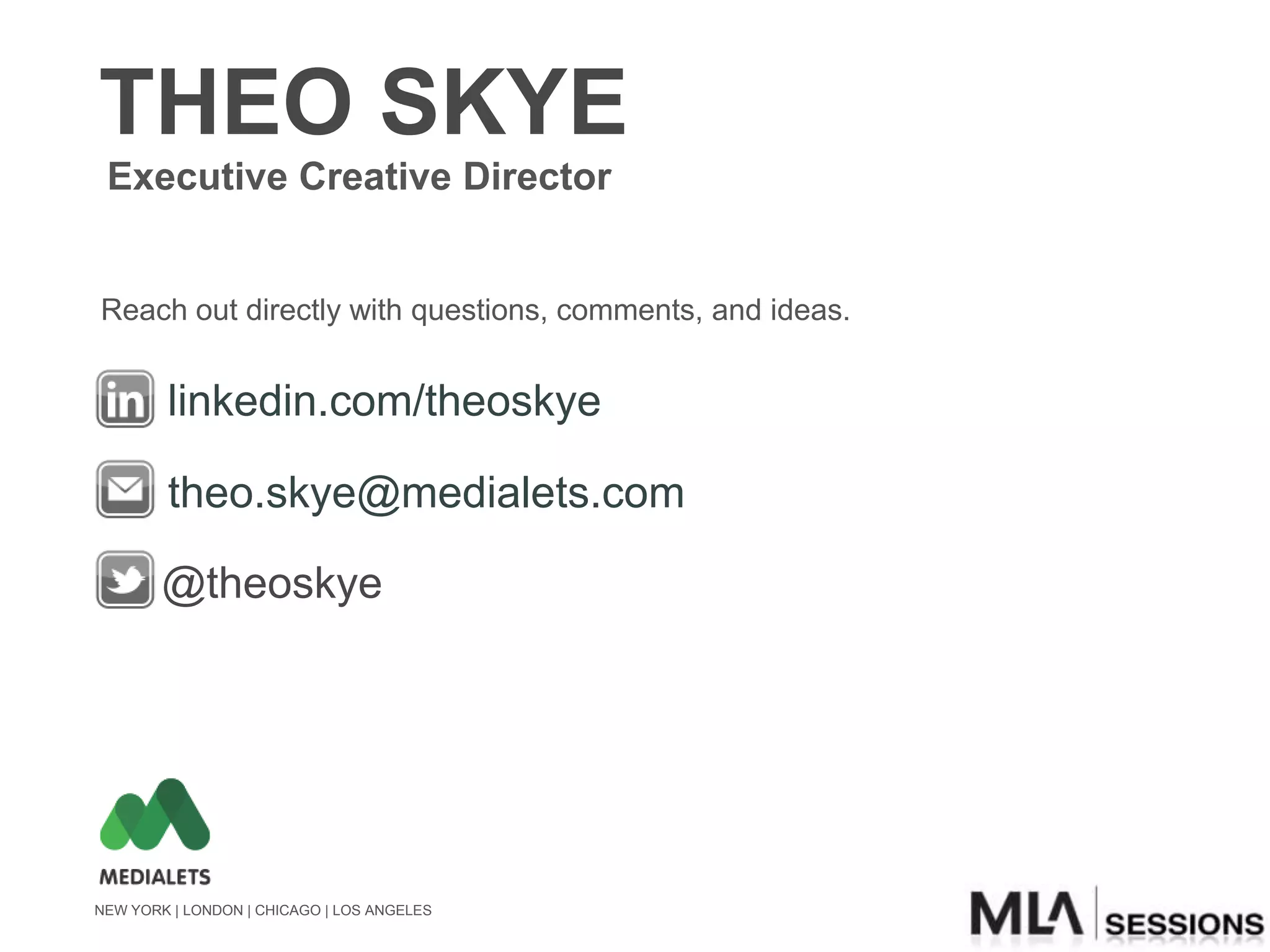 THEO SKYE
 Executive Creative Director


Reach out directly with questions, comments, and ideas.


        linkedin.com/theoskye

        theo.skye@medialets.com

        @theoskye




NEW YORK | LONDON | CHICAGO | LOS ANGELES
 