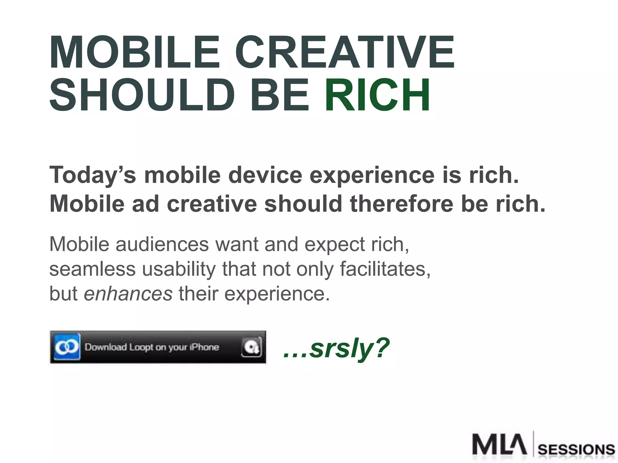 MOBILE CREATIVE
SHOULD BE RICH
Today’s mobile device experience is rich.
Mobile ad creative should therefore be rich.
Mobile audiences want and expect rich,
seamless usability that not only facilitates,
but enhances their experience.

                           …srsly?
 