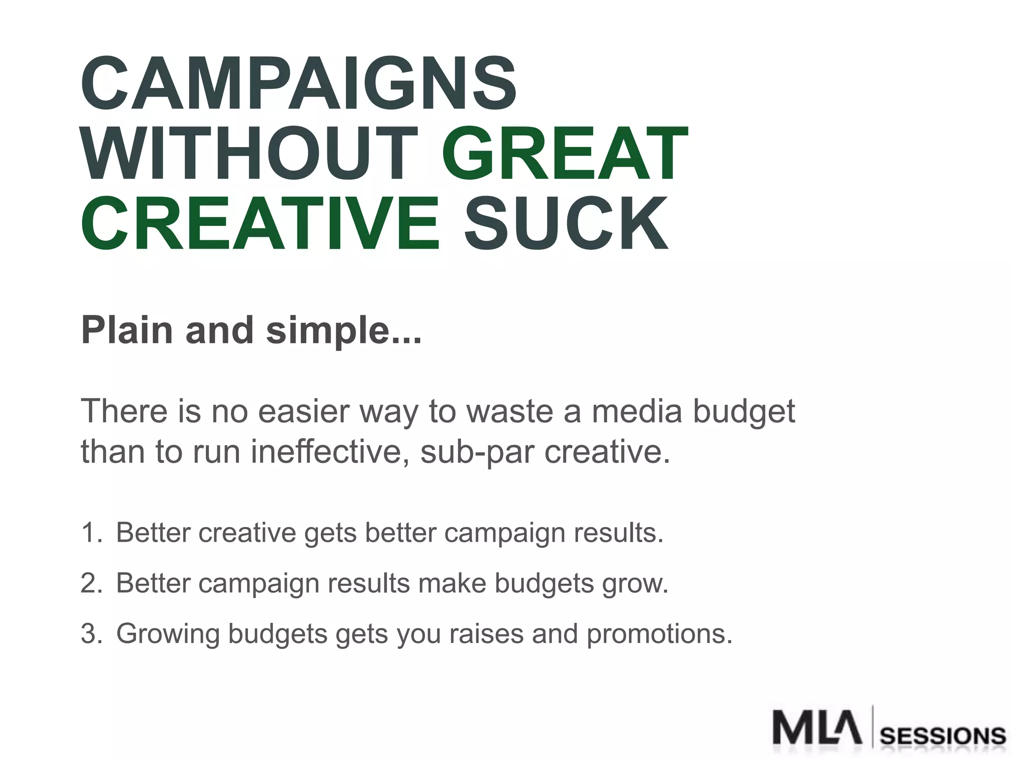 CAMPAIGNS
WITHOUT GREAT
CREATIVE SUCK
Plain and simple...

There is no easier way to waste a media budget
than to run ineffective, sub-par creative.

1. Better creative gets better campaign results.
2. Better campaign results make budgets grow.
3. Growing budgets gets you raises and promotions.
 