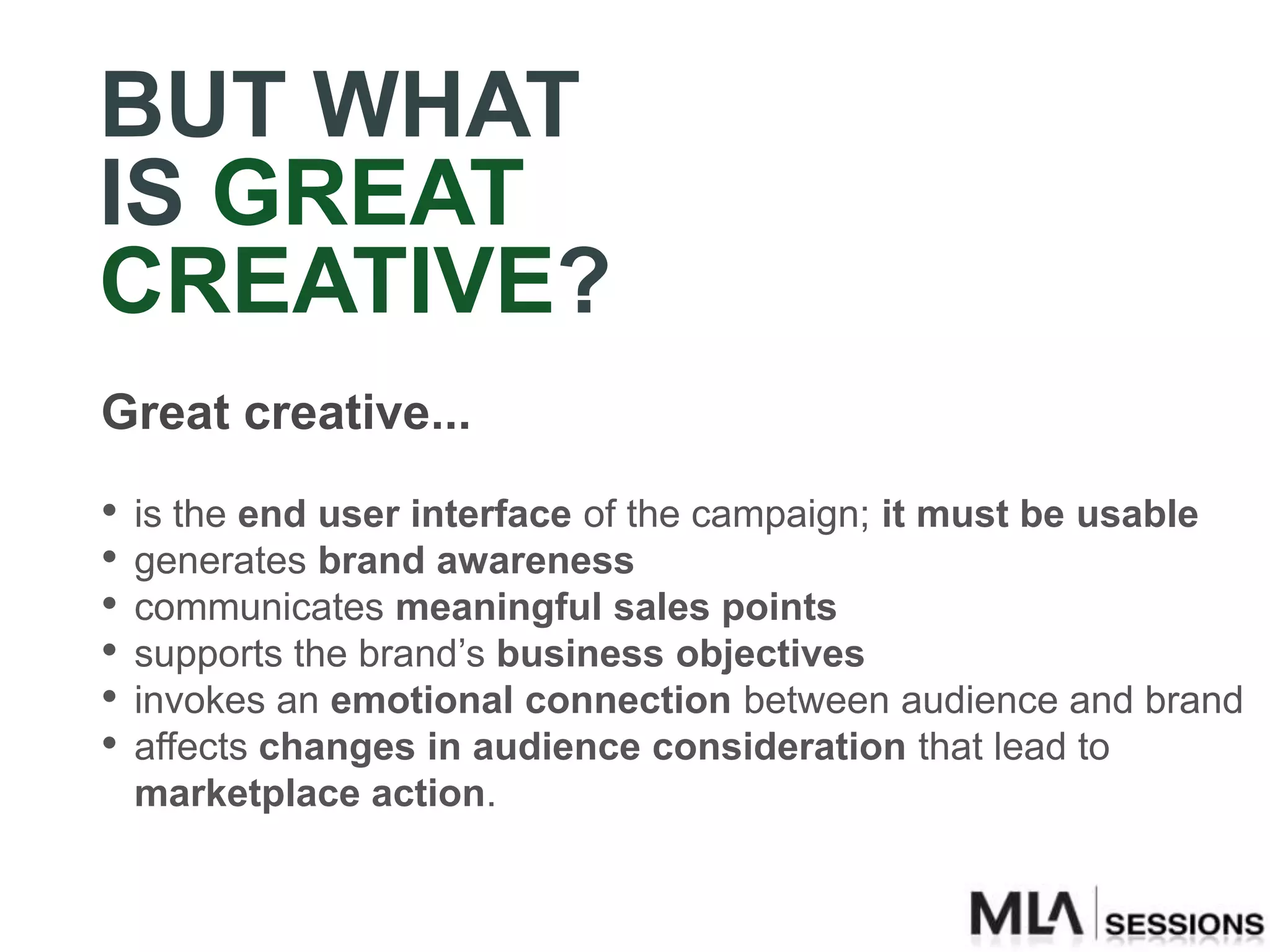 BUT WHAT
IS GREAT
CREATIVE?
Great creative...
•   is the end user interface of the campaign; it must be usable
•   generates brand awareness
•   communicates meaningful sales points
•   supports the brand‟s business objectives
•   invokes an emotional connection between audience and brand
•   affects changes in audience consideration that lead to
    marketplace action.
 