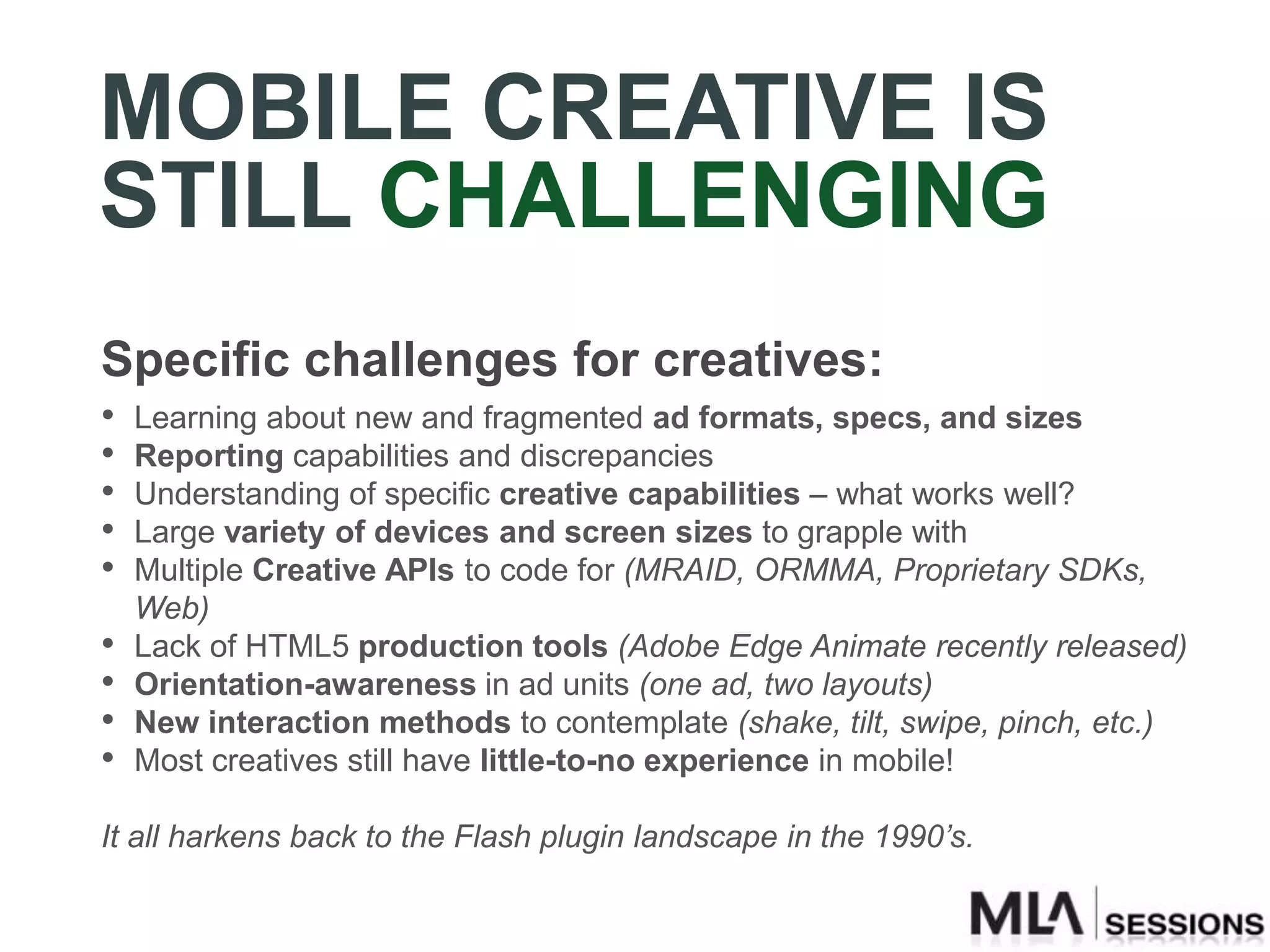 MOBILE CREATIVE IS
STILL CHALLENGING
Specific challenges for creatives:
•   Learning about new and fragmented ad formats, specs, and sizes
•   Reporting capabilities and discrepancies
•   Understanding of specific creative capabilities – what works well?
•   Large variety of devices and screen sizes to grapple with
•   Multiple Creative APIs to code for (MRAID, ORMMA, Proprietary SDKs,
    Web)
•   Lack of HTML5 production tools (Adobe Edge Animate recently released)
•   Orientation-awareness in ad units (one ad, two layouts)
•   New interaction methods to contemplate (shake, tilt, swipe, pinch, etc.)
•   Most creatives still have little-to-no experience in mobile!

It all harkens back to the Flash plugin landscape in the 1990’s.
 
