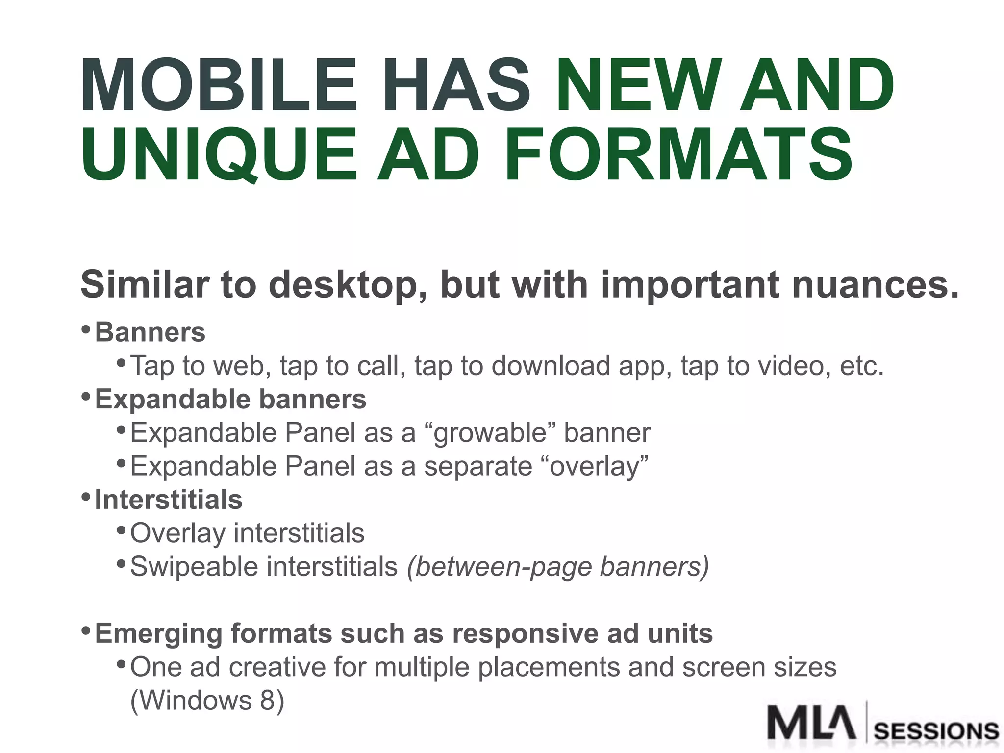 MOBILE HAS NEW AND
UNIQUE AD FORMATS
Similar to desktop, but with important nuances.
• Banners
    • Tap to web, tap to call, tap to download app, tap to video, etc.
• Expandable banners
    • Expandable Panel as a “growable” banner
    • Expandable Panel as a separate “overlay”
• Interstitials
    • Overlay interstitials
    • Swipeable interstitials (between-page banners)
• Emerging formats such as responsive ad units
   • One ad creative for multiple placements and screen sizes
    (Windows 8)
 