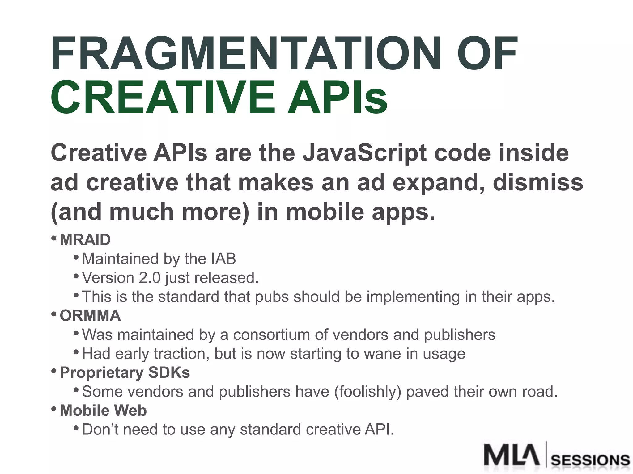 FRAGMENTATION OF
CREATIVE APIs
Creative APIs are the JavaScript code inside
ad creative that makes an ad expand, dismiss
(and much more) in mobile apps.
• MRAID
   • Maintained by the IAB
   • Version 2.0 just released.
   • This is the standard that pubs should be implementing in their apps.
• ORMMA
   • Was maintained by a consortium of vendors and publishers
   • Had early traction, but is now starting to wane in usage
• Proprietary SDKs
   • Some vendors and publishers have (foolishly) paved their own road.
• Mobile Web
   • Don‟t need to use any standard creative API.
 