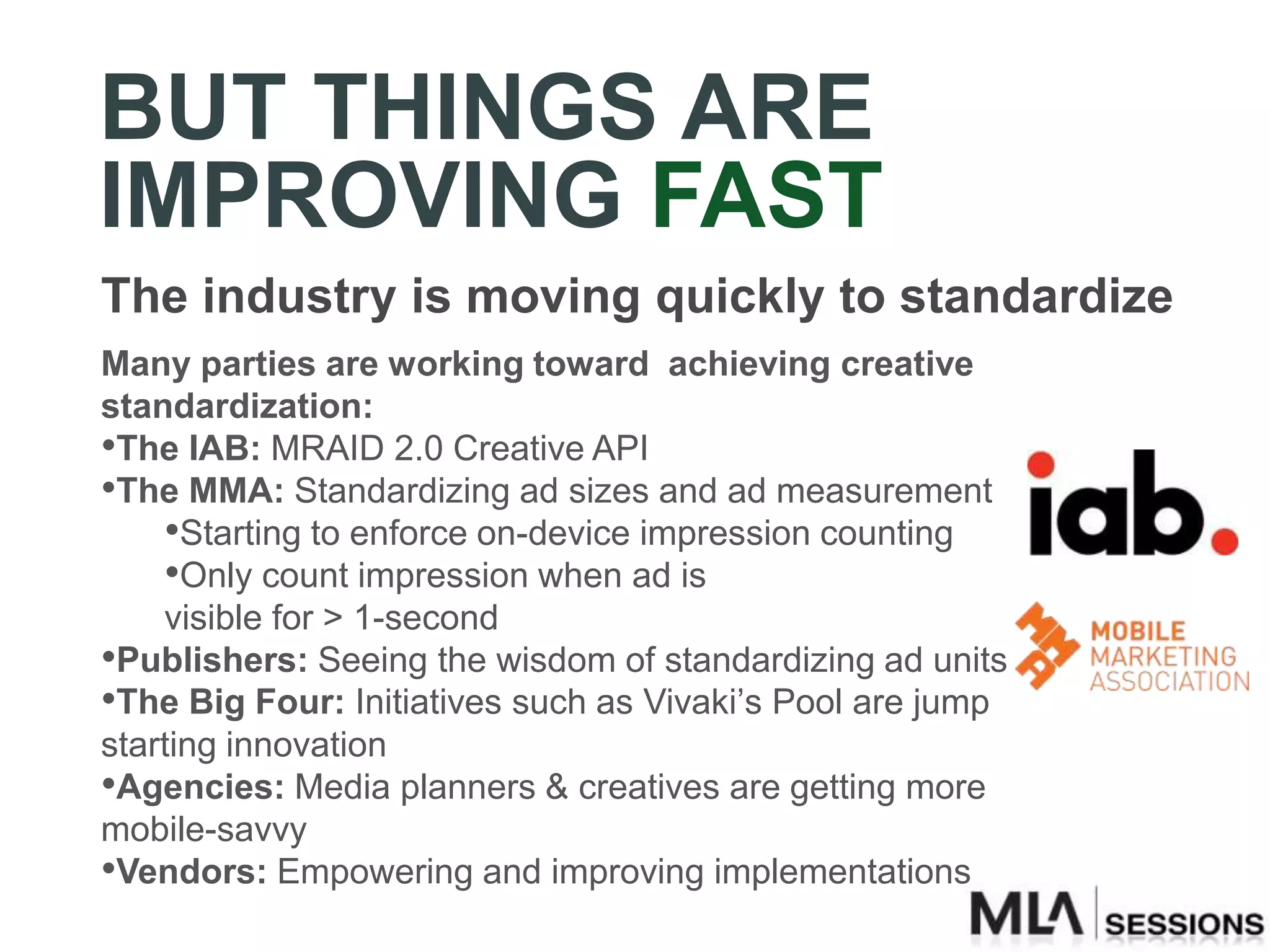 BUT THINGS ARE
IMPROVING FAST
The industry is moving quickly to standardize
Many parties are working toward achieving creative
standardization:
•The IAB: MRAID 2.0 Creative API
•The MMA: Standardizing ad sizes and ad measurement
    •Starting to enforce on-device impression counting
    •Only count impression when ad is
    visible for > 1-second
•Publishers: Seeing the wisdom of standardizing ad units
•The Big Four: Initiatives such as Vivaki’s Pool are jump
starting innovation
•Agencies: Media planners & creatives are getting more
mobile-savvy
•Vendors: Empowering and improving implementations
 