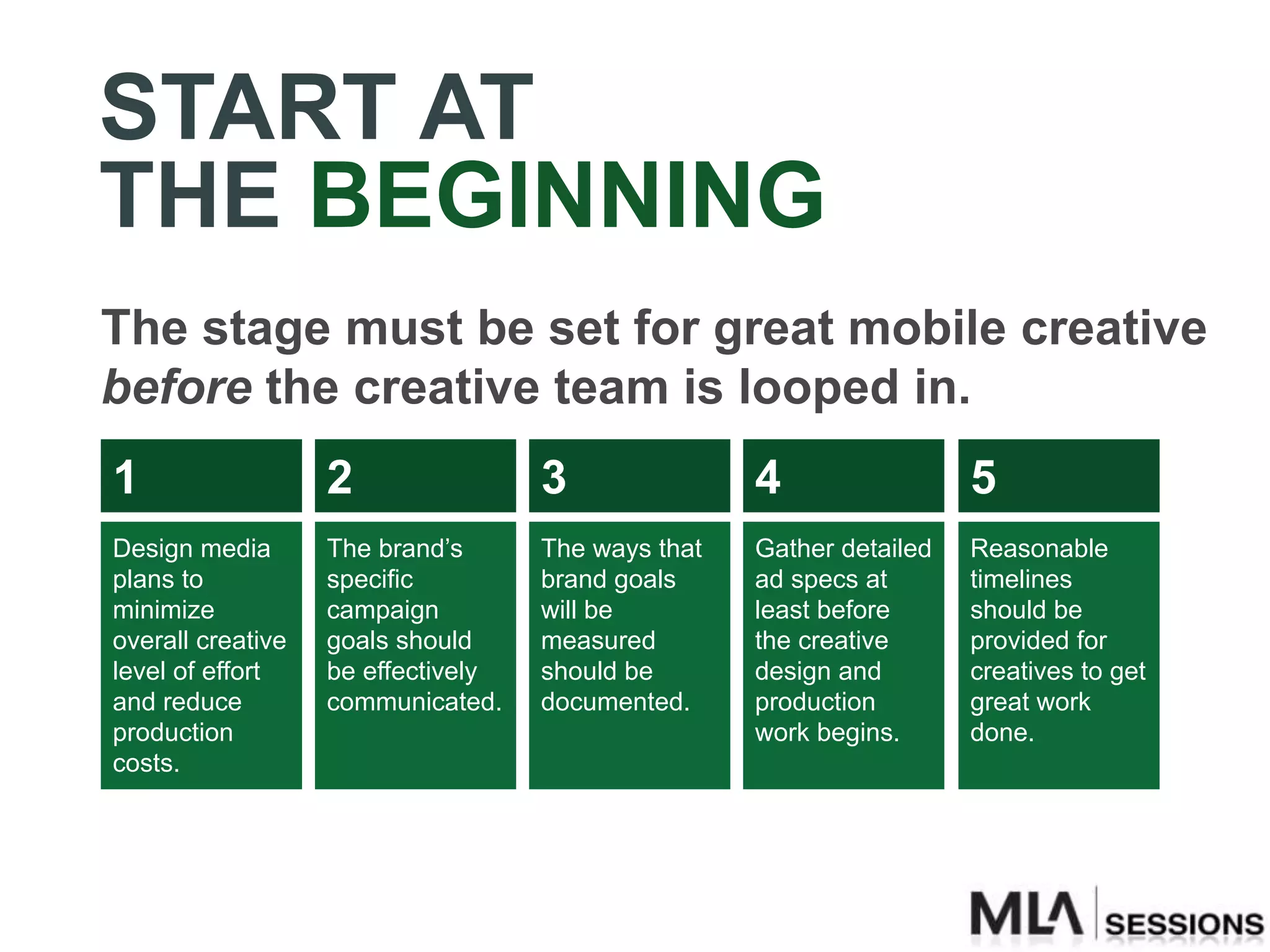 START AT
THE BEGINNING
The stage must be set for great mobile creative
before the creative team is looped in.
1                  2                3               4                 5
Design media       The brand’s      The ways that   Gather detailed   Reasonable
plans to           specific         brand goals     ad specs at       timelines
minimize           campaign         will be         least before      should be
overall creative   goals should     measured        the creative      provided for
level of effort    be effectively   should be       design and        creatives to get
and reduce         communicated.    documented.     production        great work
production                                          work begins.      done.
costs.
 