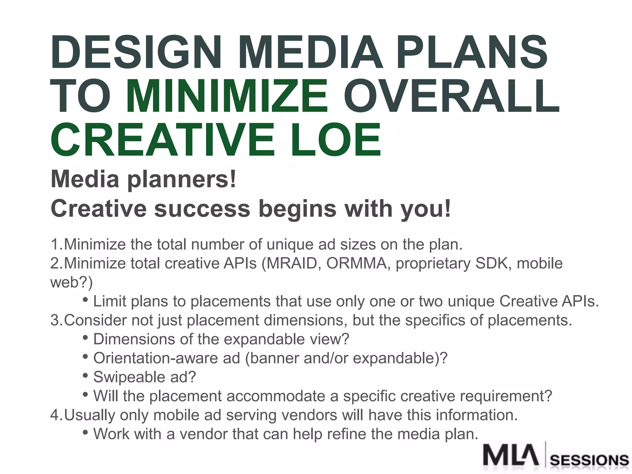 DESIGN MEDIA PLANS
TO MINIMIZE OVERALL
CREATIVE LOE
Media planners!
Creative success begins with you!
1.Minimize the total number of unique ad sizes on the plan.
2.Minimize total creative APIs (MRAID, ORMMA, proprietary SDK, mobile
web?)
    • Limit plans to placements that use only one or two unique Creative APIs.
3.Consider not just placement dimensions, but the specifics of placements.
    • Dimensions of the expandable view?
    • Orientation-aware ad (banner and/or expandable)?
    • Swipeable ad?
    • Will the placement accommodate a specific creative requirement?
4.Usually only mobile ad serving vendors will have this information.
    • Work with a vendor that can help refine the media plan.
 