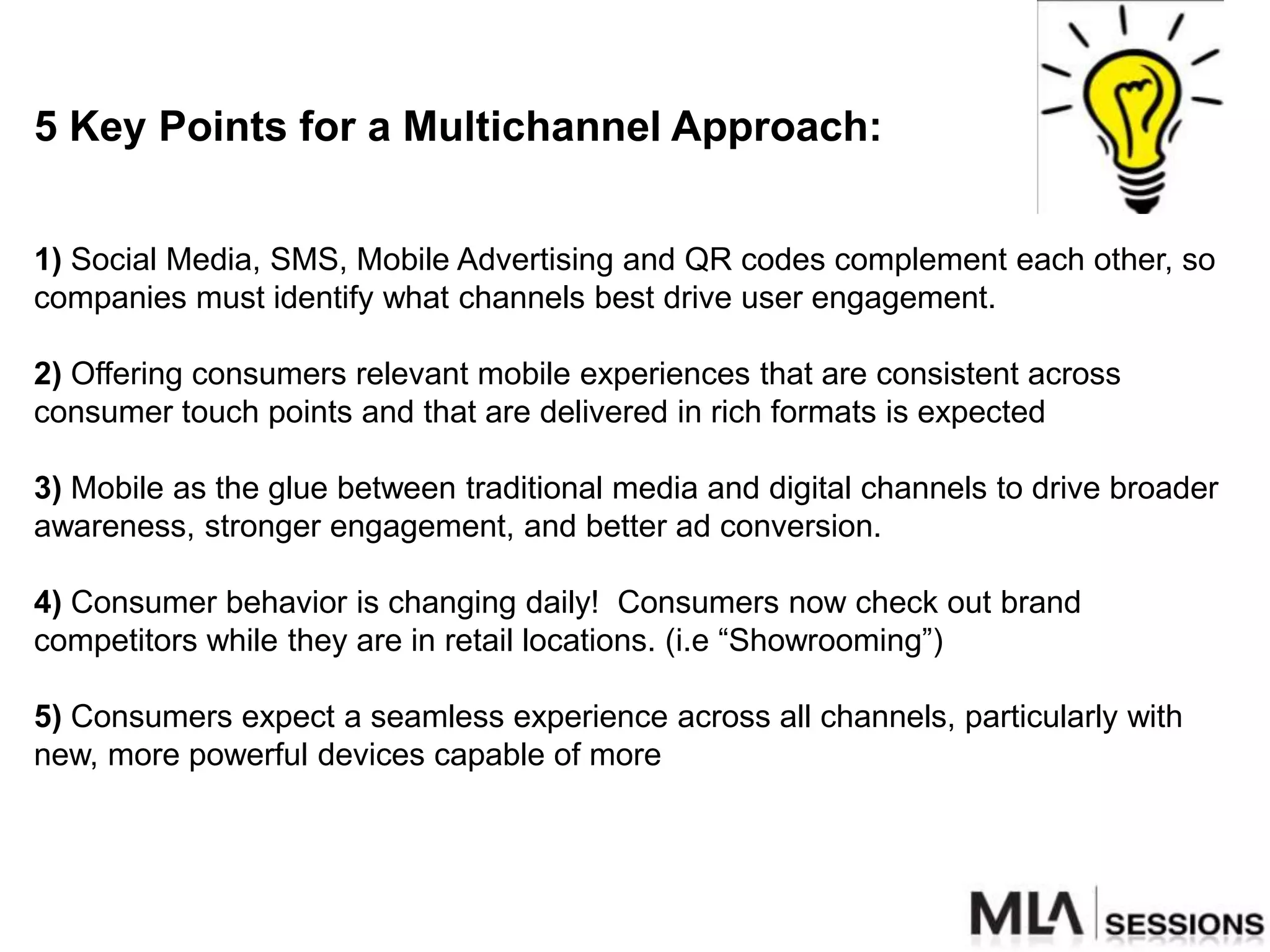 5 Key Points for a Multichannel Approach:


1) Social Media, SMS, Mobile Advertising and QR codes complement each other, so
companies must identify what channels best drive user engagement.

2) Offering consumers relevant mobile experiences that are consistent across
consumer touch points and that are delivered in rich formats is expected

3) Mobile as the glue between traditional media and digital channels to drive broader
awareness, stronger engagement, and better ad conversion.

4) Consumer behavior is changing daily! Consumers now check out brand
competitors while they are in retail locations. (i.e “Showrooming”)

5) Consumers expect a seamless experience across all channels, particularly with
new, more powerful devices capable of more
 
