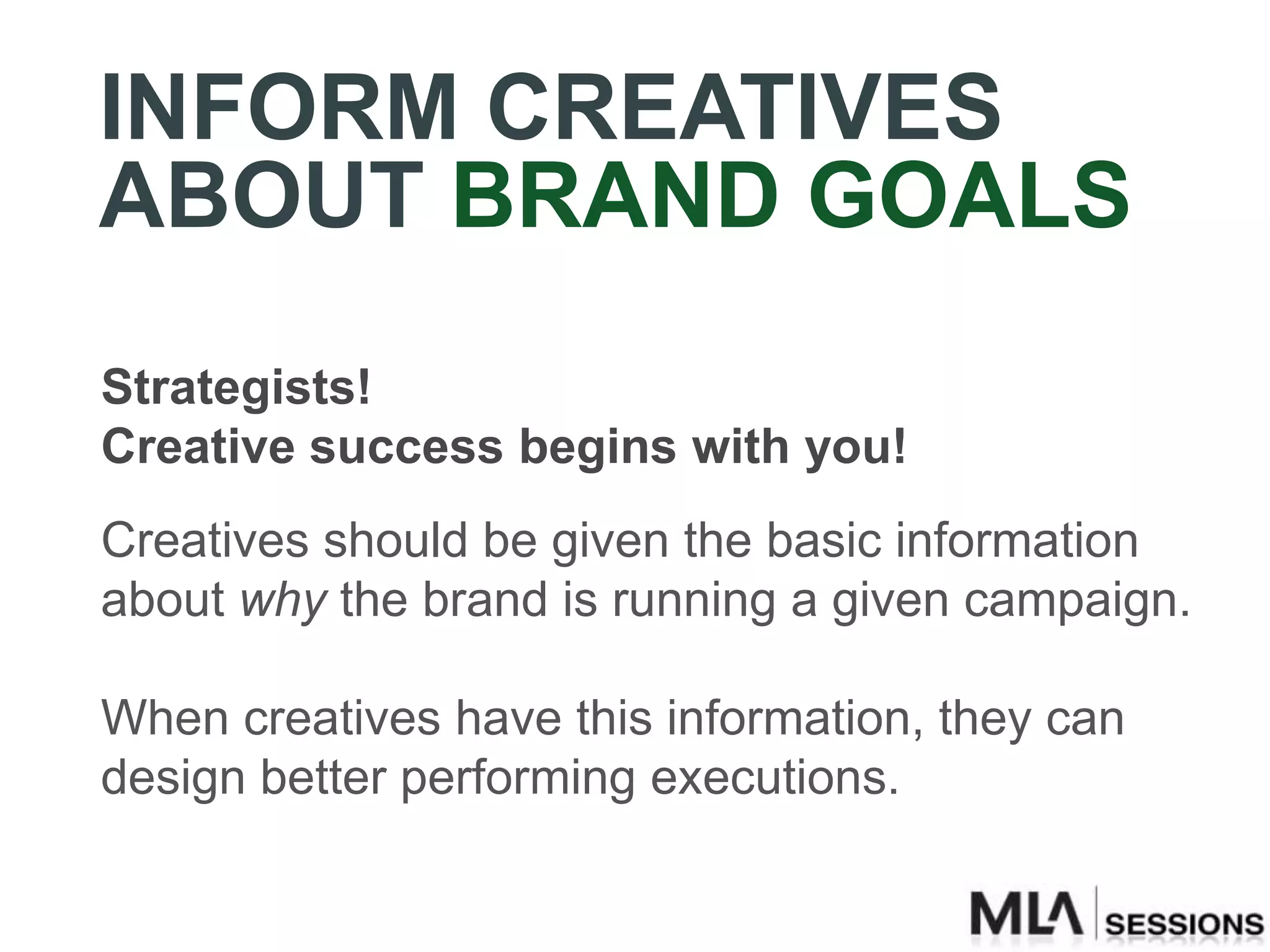 INFORM CREATIVES
ABOUT BRAND GOALS
Strategists!
Creative success begins with you!
Creatives should be given the basic information
about why the brand is running a given campaign.

When creatives have this information, they can
design better performing executions.
 
