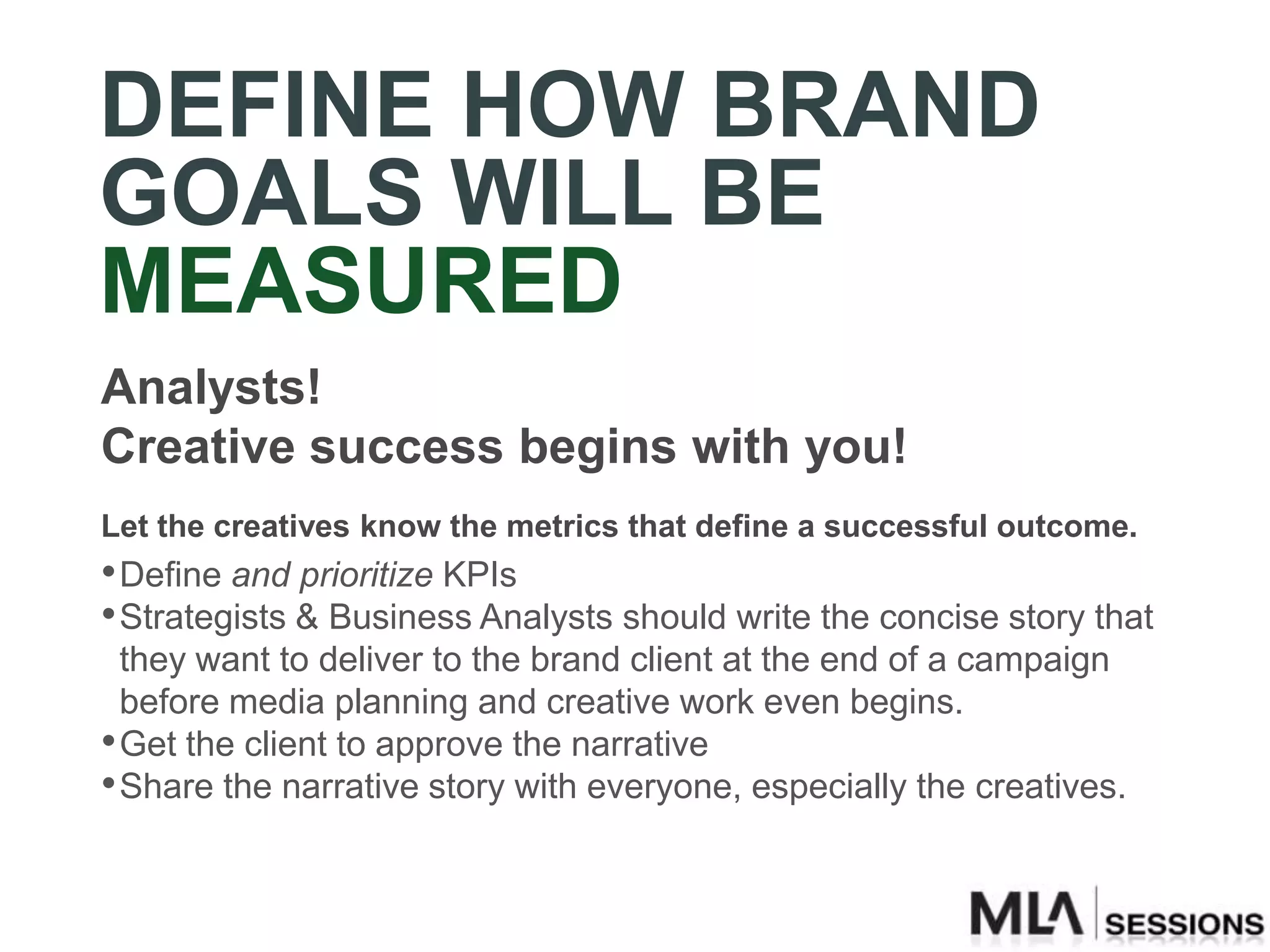 DEFINE HOW BRAND
GOALS WILL BE
MEASURED
Analysts!
Creative success begins with you!
Let the creatives know the metrics that define a successful outcome.
• Define and prioritize KPIs
• Strategists & Business Analysts should write the concise story that
  they want to deliver to the brand client at the end of a campaign
  before media planning and creative work even begins.
• Get the client to approve the narrative
• Share the narrative story with everyone, especially the creatives.
 