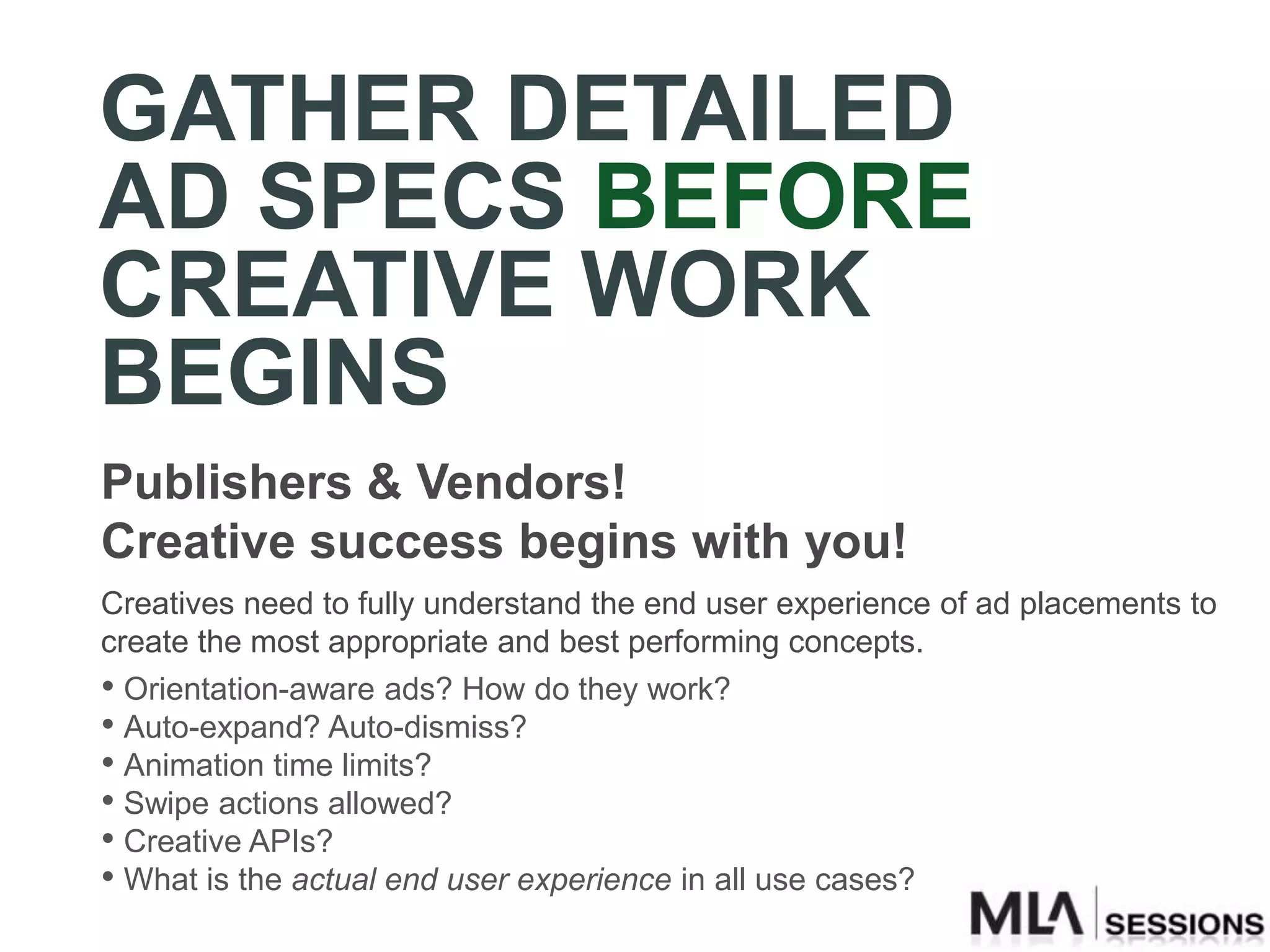 GATHER DETAILED
AD SPECS BEFORE
CREATIVE WORK
BEGINS
Publishers & Vendors!
Creative success begins with you!
Creatives need to fully understand the end user experience of ad placements to
create the most appropriate and best performing concepts.
• Orientation-aware ads? How do they work?
• Auto-expand? Auto-dismiss?
• Animation time limits?
• Swipe actions allowed?
• Creative APIs?
• What is the actual end user experience in all use cases?
 