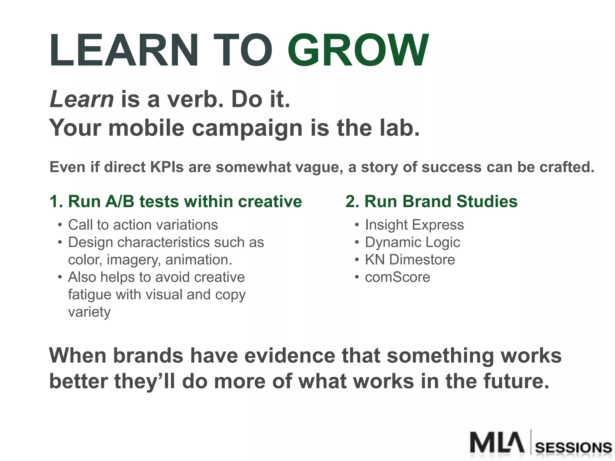 LEARN TO GROW
Learn is a verb. Do it.
Your mobile campaign is the lab.
Even if direct KPIs are somewhat vague, a story of success can be crafted.

1. Run A/B tests within creative        2. Run Brand Studies
 • Call to action variations             •   Insight Express
 • Design characteristics such as        •   Dynamic Logic
   color, imagery, animation.            •   KN Dimestore
 • Also helps to avoid creative          •   comScore
   fatigue with visual and copy
   variety


When brands have evidence that something works
better they’ll do more of what works in the future.
 