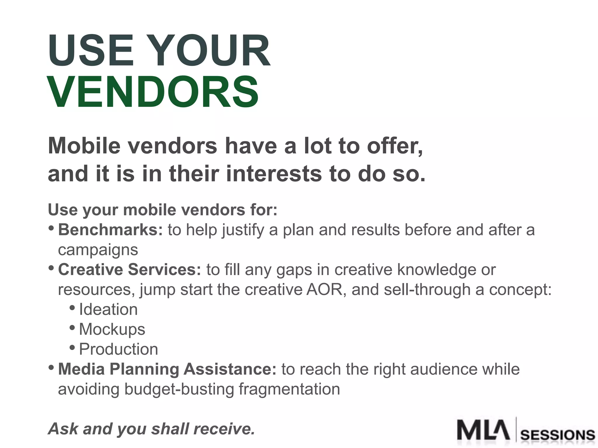 USE YOUR
VENDORS
Mobile vendors have a lot to offer,
and it is in their interests to do so.
Use your mobile vendors for:
• Benchmarks: to help justify a plan and results before and after a
  campaigns
• Creative Services: to fill any gaps in creative knowledge or
  resources, jump start the creative AOR, and sell-through a concept:
    • Ideation
    • Mockups
    • Production
• Media Planning Assistance: to reach the right audience while
  avoiding budget-busting fragmentation

Ask and you shall receive.
 
