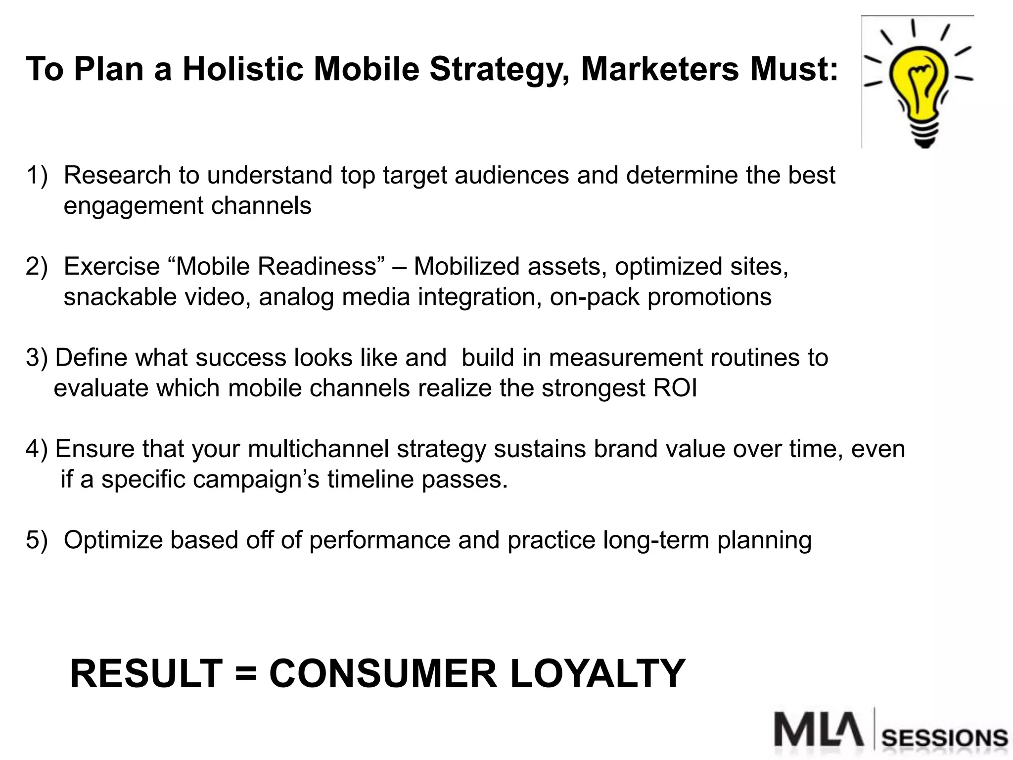 To Plan a Holistic Mobile Strategy, Marketers Must:


1) Research to understand top target audiences and determine the best
   engagement channels

2) Exercise “Mobile Readiness” – Mobilized assets, optimized sites,
   snackable video, analog media integration, on-pack promotions

3) Define what success looks like and build in measurement routines to
   evaluate which mobile channels realize the strongest ROI

4) Ensure that your multichannel strategy sustains brand value over time, even
   if a specific campaign‟s timeline passes.

5) Optimize based off of performance and practice long-term planning




   RESULT = CONSUMER LOYALTY
 
