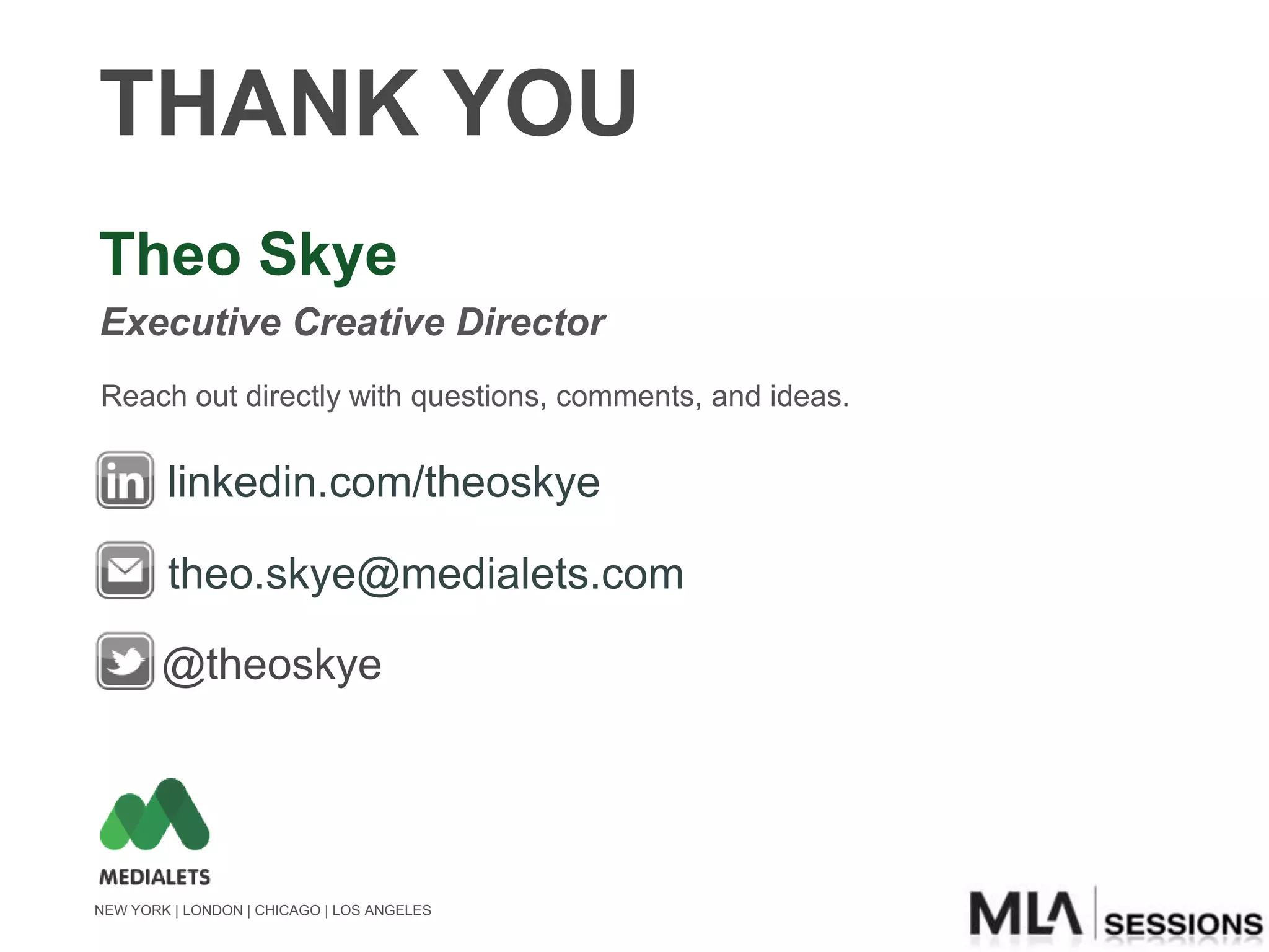 THANK YOU
Theo Skye
Executive Creative Director
Reach out directly with questions, comments, and ideas.


        linkedin.com/theoskye

        theo.skye@medialets.com

        @theoskye




NEW YORK | LONDON | CHICAGO | LOS ANGELES
 
