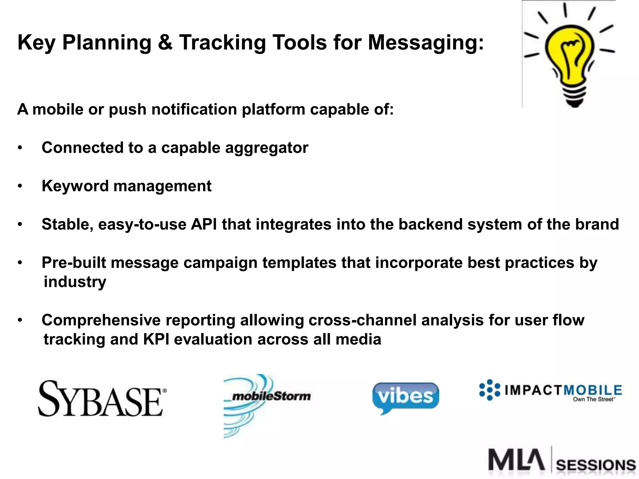 Key Planning & Tracking Tools for Messaging:


A mobile or push notification platform capable of:

•   Connected to a capable aggregator

•   Keyword management

•   Stable, easy-to-use API that integrates into the backend system of the brand

•   Pre-built message campaign templates that incorporate best practices by
    industry

•   Comprehensive reporting allowing cross-channel analysis for user flow
    tracking and KPI evaluation across all media
 