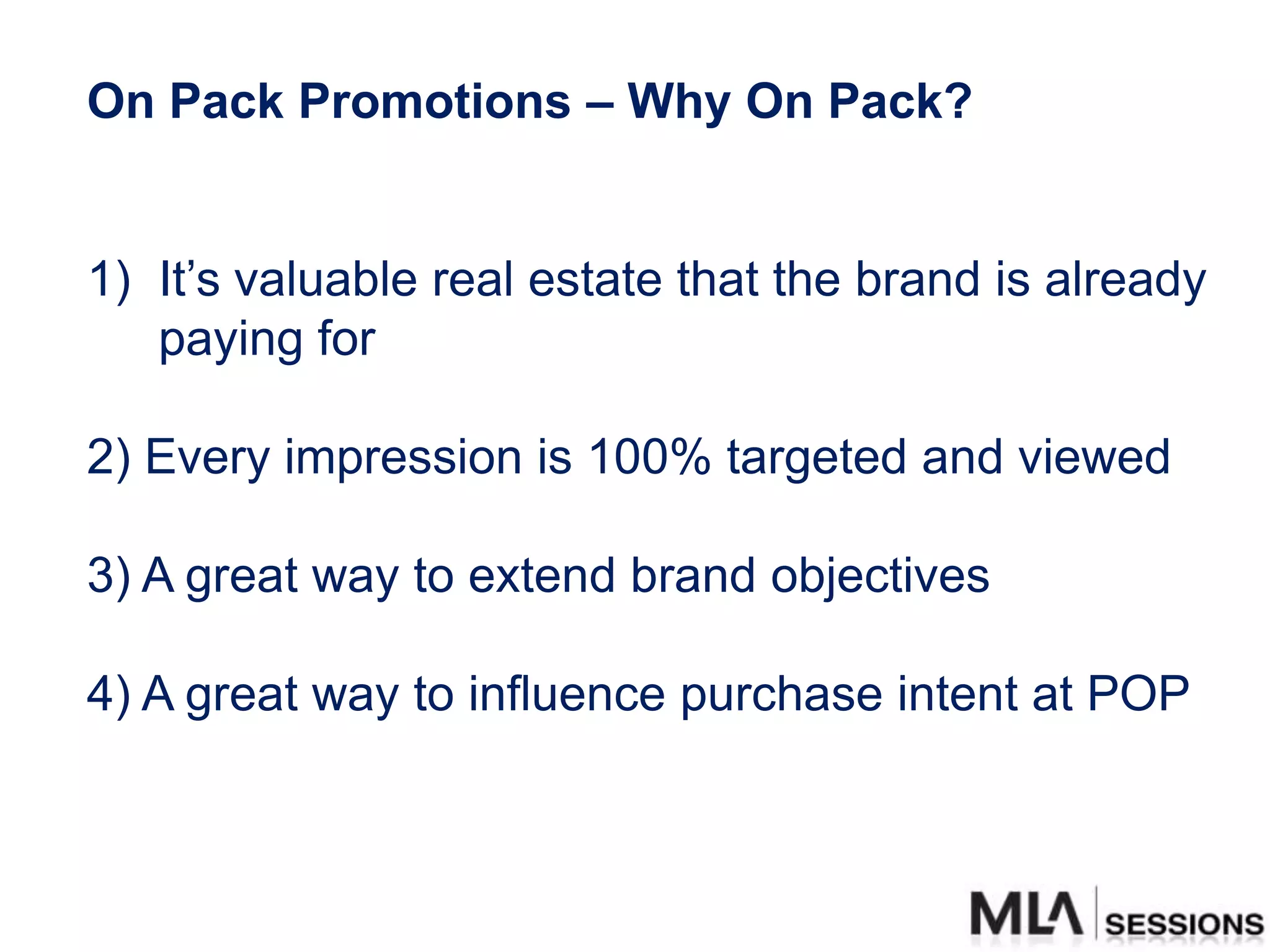 On Pack Promotions – Why On Pack?


1) It‟s valuable real estate that the brand is already
   paying for

2) Every impression is 100% targeted and viewed

3) A great way to extend brand objectives

4) A great way to influence purchase intent at POP
 
