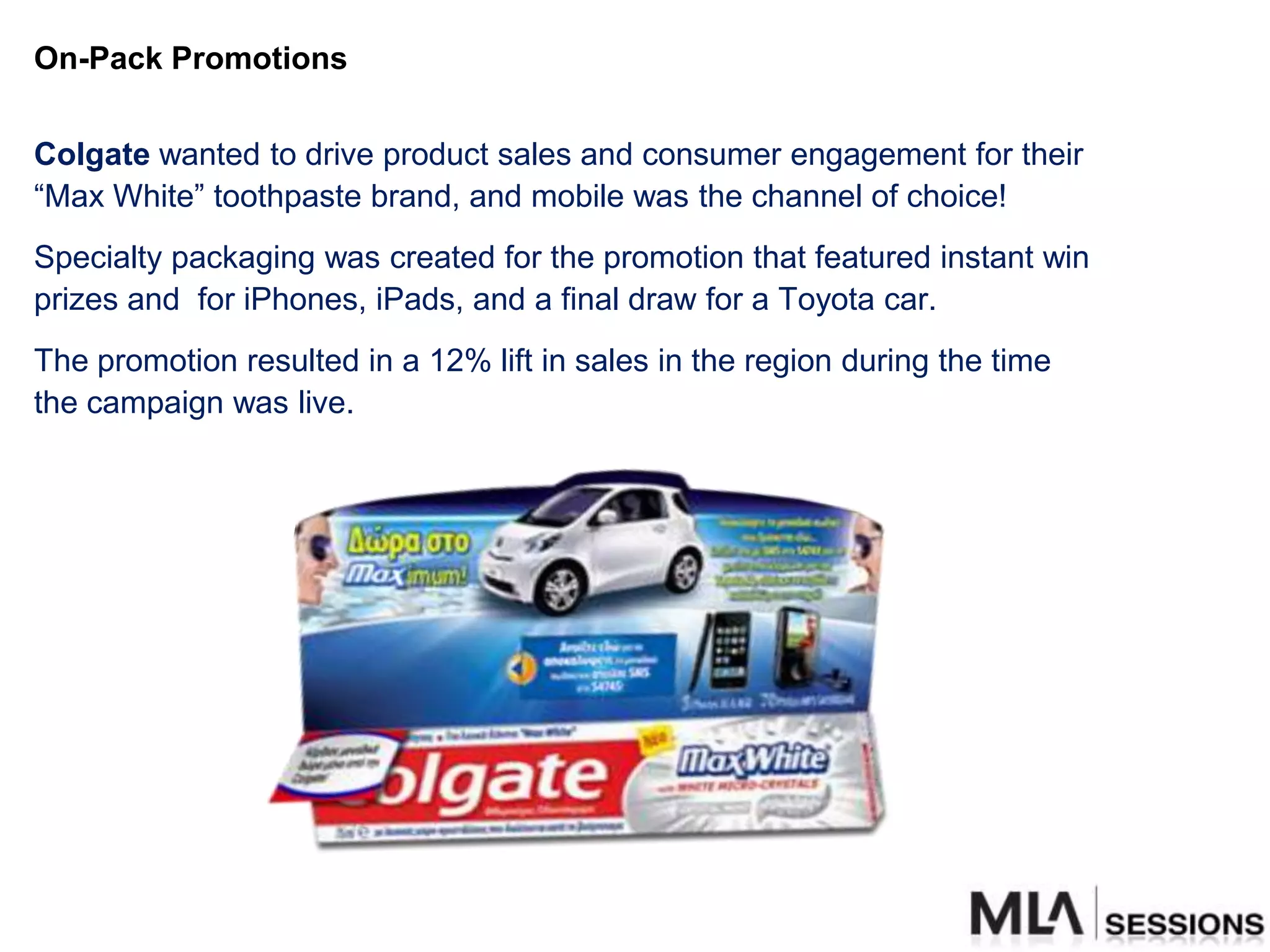 On-Pack Promotions


Colgate wanted to drive product sales and consumer engagement for their
“Max White” toothpaste brand, and mobile was the channel of choice!
Specialty packaging was created for the promotion that featured instant win
prizes and for iPhones, iPads, and a final draw for a Toyota car.
The promotion resulted in a 12% lift in sales in the region during the time
the campaign was live.
 