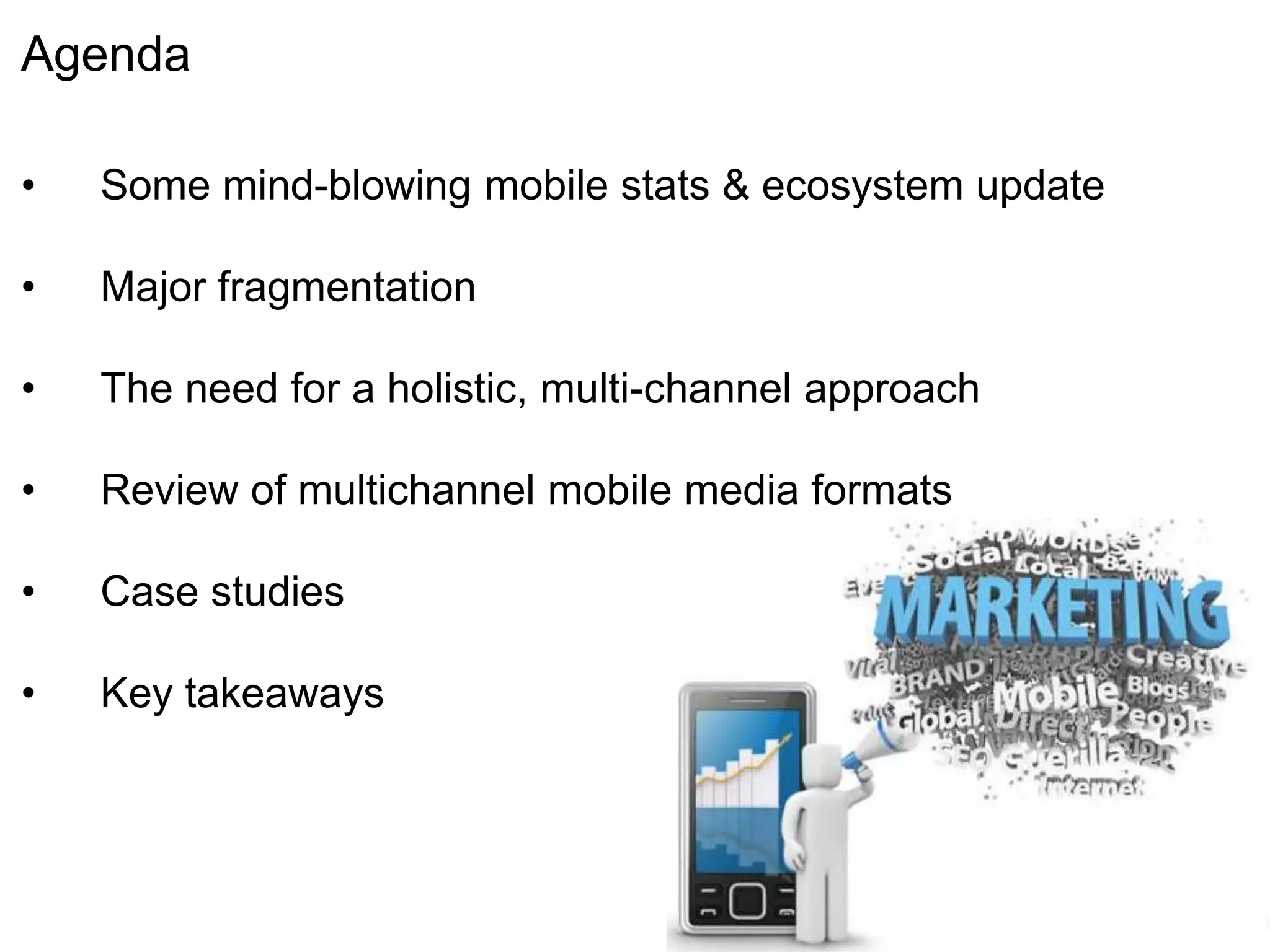 Agenda

•   Some mind-blowing mobile stats & ecosystem update

•   Major fragmentation

•   The need for a holistic, multi-channel approach

•   Review of multichannel mobile media formats

•   Case studies

•   Key takeaways
 