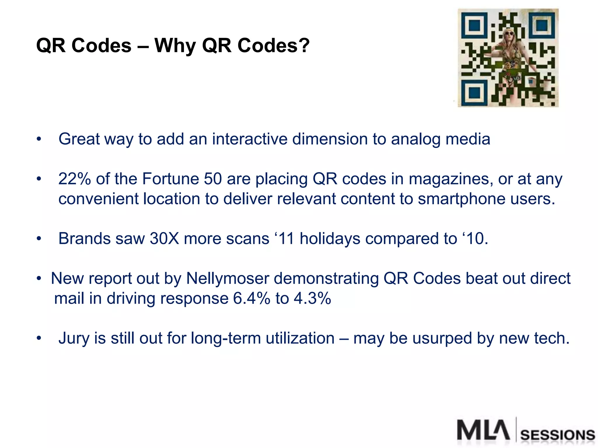 QR Codes – Why QR Codes?



• Great way to add an interactive dimension to analog media

• 22% of the Fortune 50 are placing QR codes in magazines, or at any
  convenient location to deliver relevant content to smartphone users.

• Brands saw 30X more scans „11 holidays compared to „10.

• New report out by Nellymoser demonstrating QR Codes beat out direct
  mail in driving response 6.4% to 4.3%

• Jury is still out for long-term utilization – may be usurped by new tech.
 