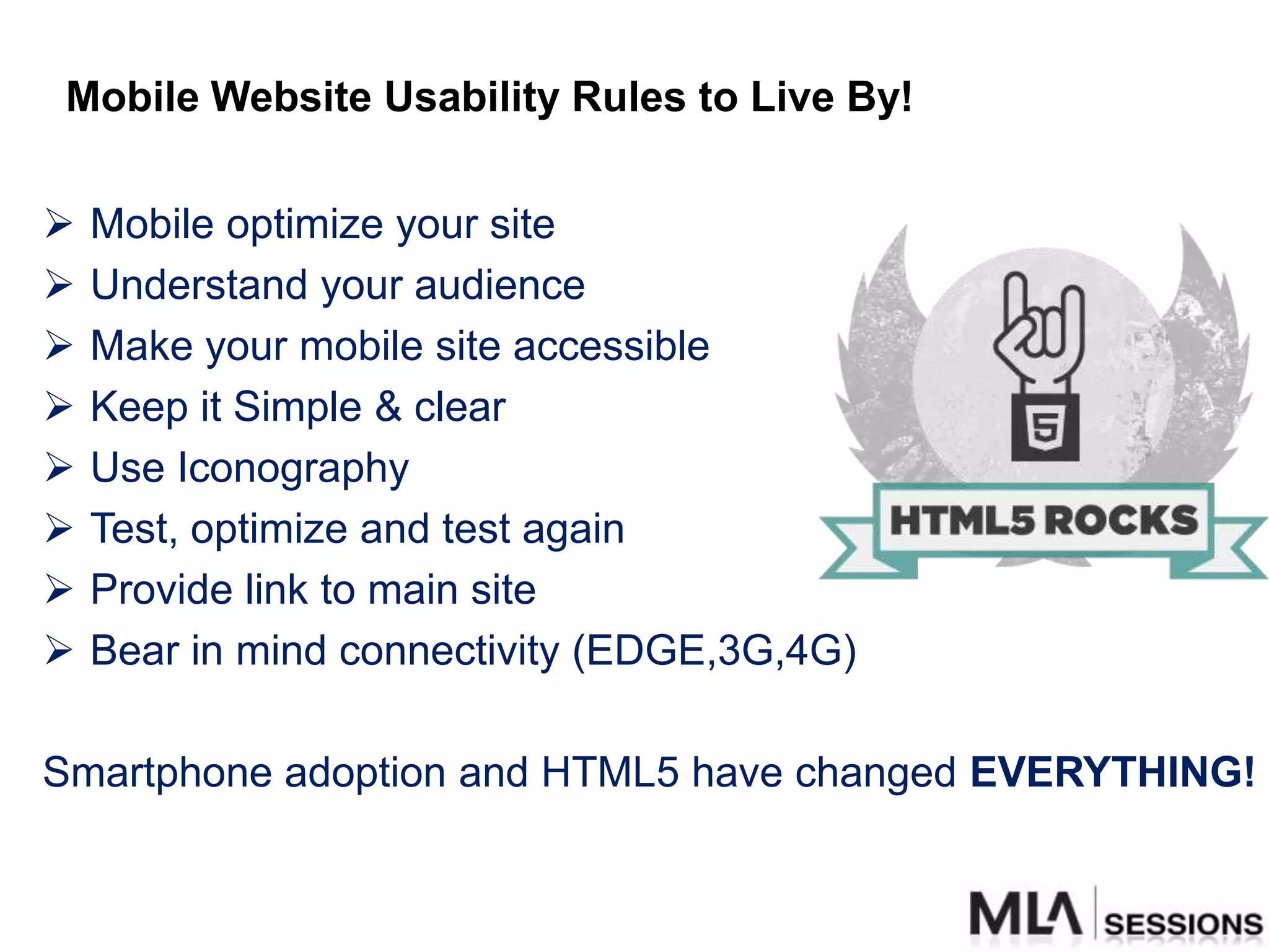 Mobile Website Usability Rules to Live By!

   Mobile optimize your site
   Understand your audience
   Make your mobile site accessible
   Keep it Simple & clear
   Use Iconography
   Test, optimize and test again
   Provide link to main site
   Bear in mind connectivity (EDGE,3G,4G)

Smartphone adoption and HTML5 have changed EVERYTHING!
 