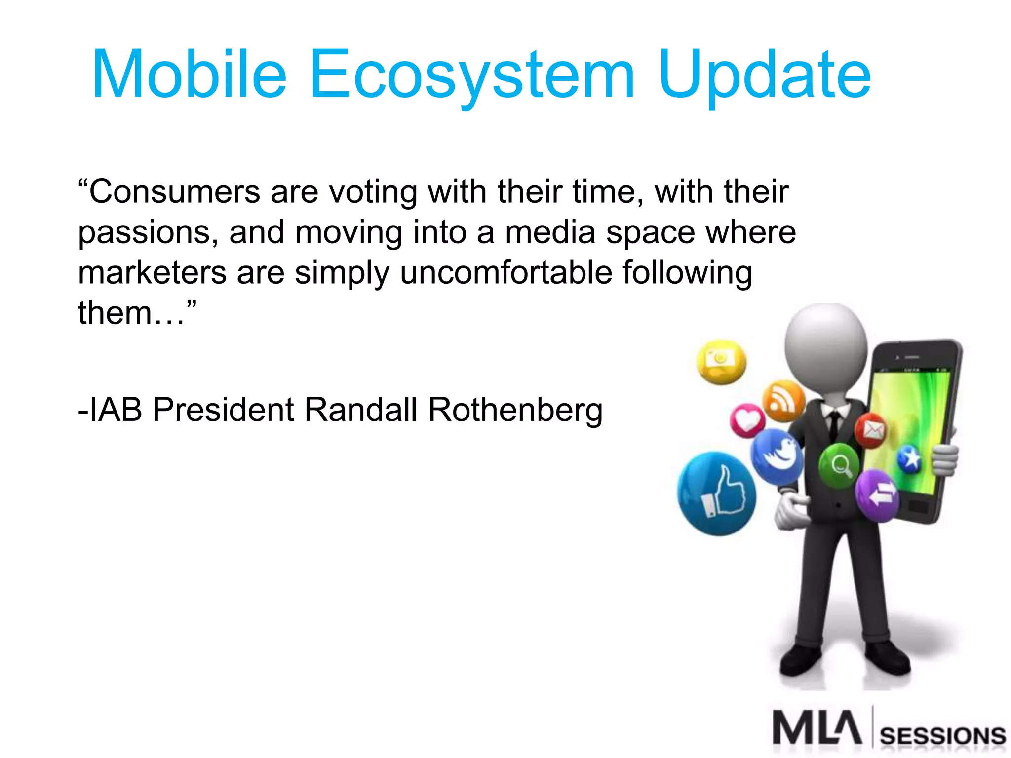 Mobile Ecosystem Update
“Consumers are voting with their time, with their
passions, and moving into a media space where
marketers are simply uncomfortable following
them…”

-IAB President Randall Rothenberg
 