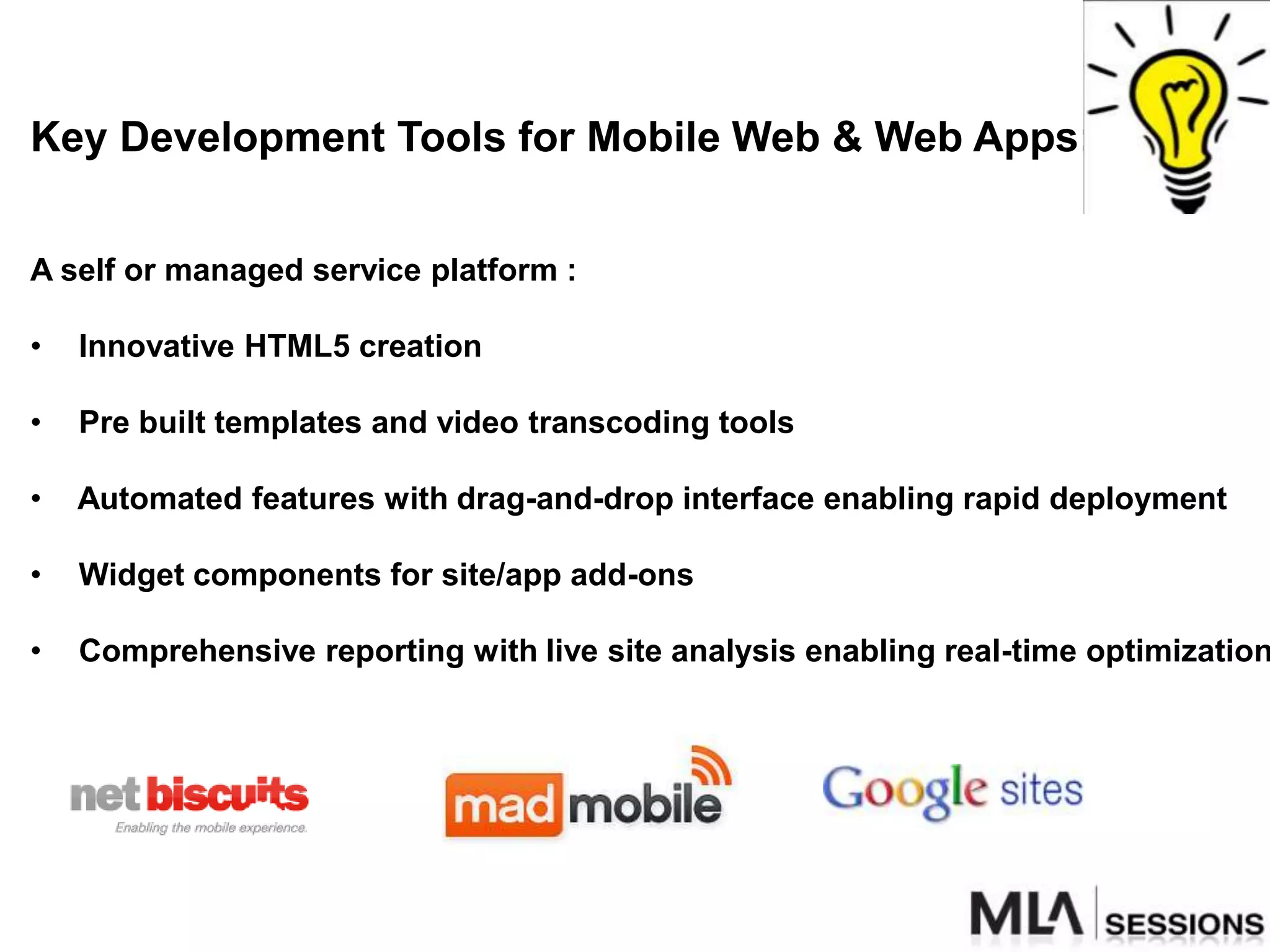 Key Development Tools for Mobile Web & Web Apps:


A self or managed service platform :

•   Innovative HTML5 creation

•   Pre built templates and video transcoding tools

•   Automated features with drag-and-drop interface enabling rapid deployment

•   Widget components for site/app add-ons

•   Comprehensive reporting with live site analysis enabling real-time optimization
 