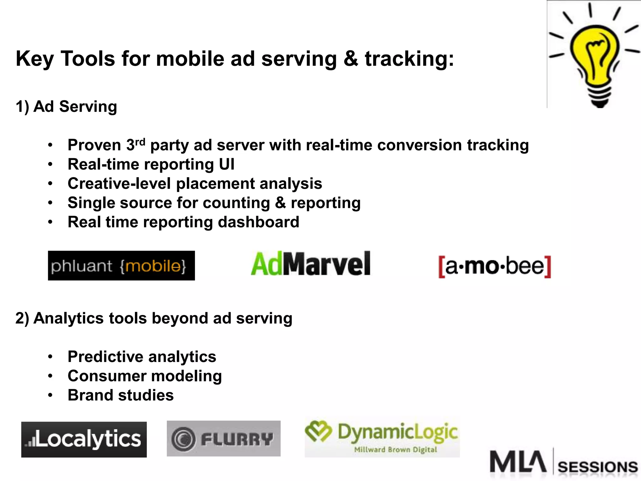 Key Tools for mobile ad serving & tracking:

1) Ad Serving

    •   Proven 3rd party ad server with real-time conversion tracking
    •   Real-time reporting UI
    •   Creative-level placement analysis
    •   Single source for counting & reporting
    •   Real time reporting dashboard




2) Analytics tools beyond ad serving

    • Predictive analytics
    • Consumer modeling
    • Brand studies
 