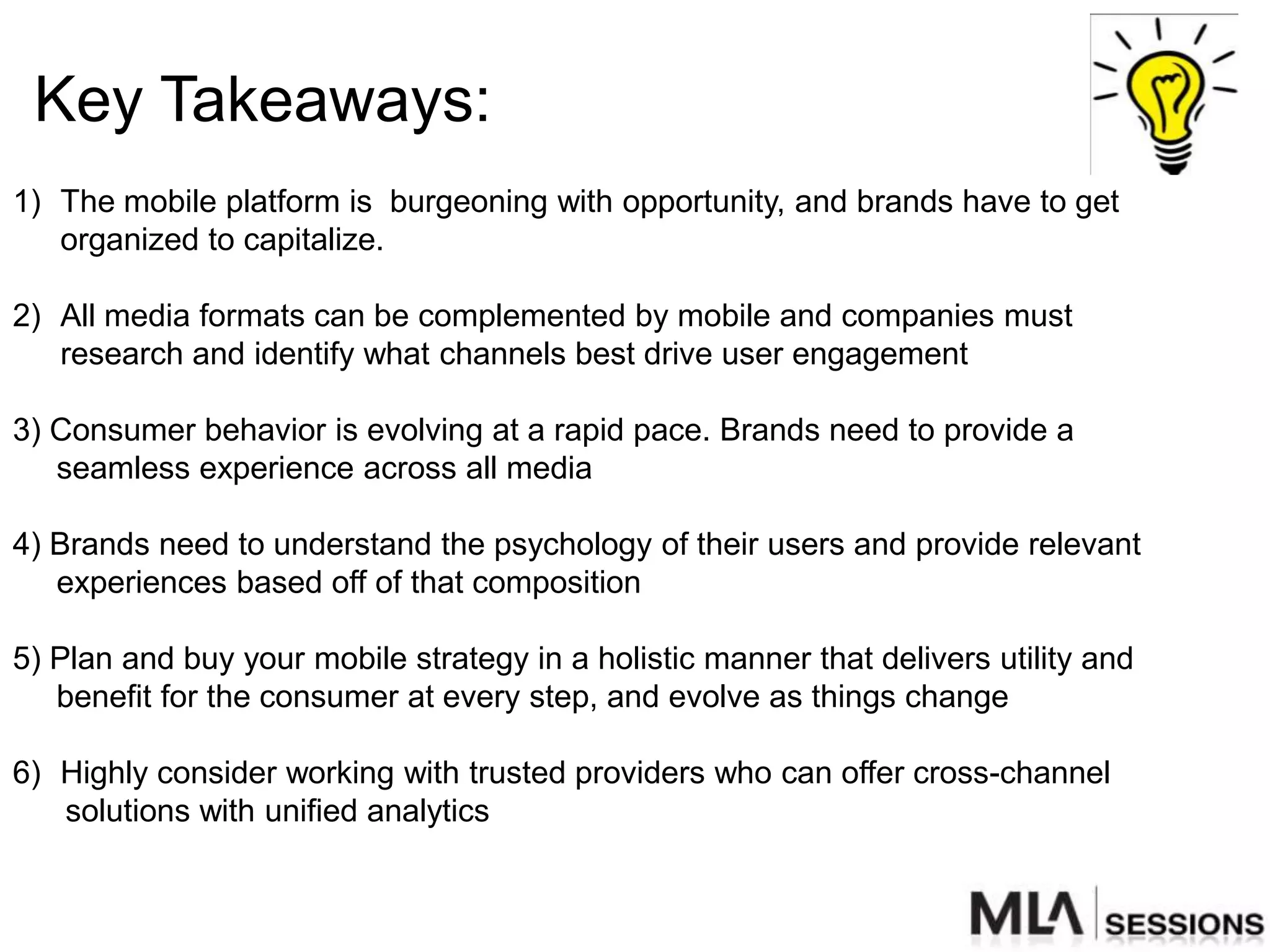 Key Takeaways:
1) The mobile platform is burgeoning with opportunity, and brands have to get
   organized to capitalize.

2) All media formats can be complemented by mobile and companies must
   research and identify what channels best drive user engagement

3) Consumer behavior is evolving at a rapid pace. Brands need to provide a
   seamless experience across all media

4) Brands need to understand the psychology of their users and provide relevant
   experiences based off of that composition

5) Plan and buy your mobile strategy in a holistic manner that delivers utility and
   benefit for the consumer at every step, and evolve as things change

6) Highly consider working with trusted providers who can offer cross-channel
   solutions with unified analytics
 