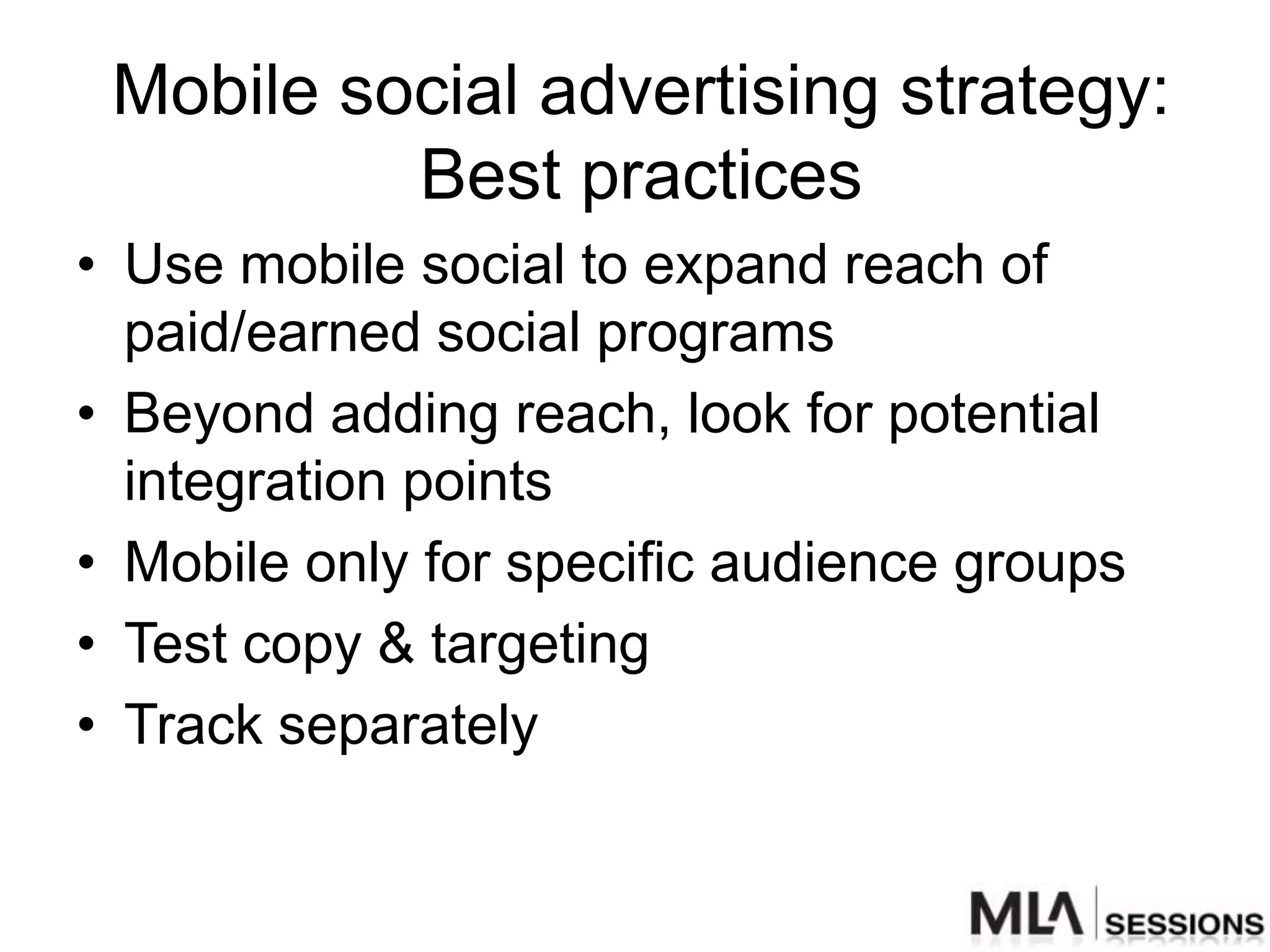 Mobile social advertising strategy:
          Best practices
• Use mobile social to expand reach of
  paid/earned social programs
• Beyond adding reach, look for potential
  integration points
• Mobile only for specific audience groups
• Test copy & targeting
• Track separately
 