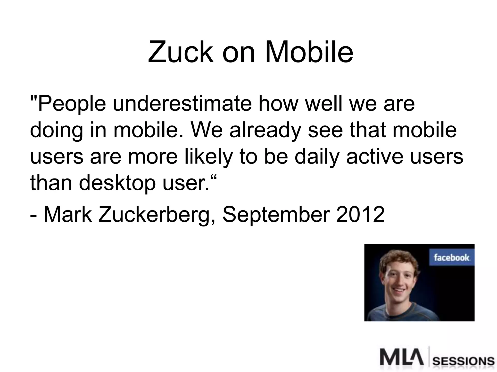Zuck on Mobile
"People underestimate how well we are
doing in mobile. We already see that mobile
users are more likely to be daily active users
than desktop user.“
- Mark Zuckerberg, September 2012
 