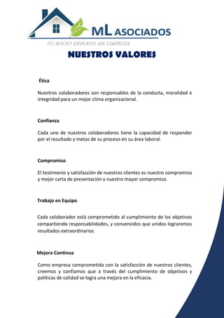 NUESTROS VALORES
Ética
Nuestros colaboradores son responsables de la conducta, moralidad e
integridad para un mejor clima organizacional.
Confianza
Cada uno de nuestros colaboradores tiene la capacidad de responder
por el resultado y metas de su proceso en su área laboral.
Compromiso
El testimonio y satisfacción de nuestros clientes es nuestro compromiso
y mejor carta de presentación y nuestro mayor compromiso.
Trabajo en Equipo
Cada colaborador está comprometido al cumplimiento de los objetivos
compartiendo responsabilidades, y convencidos que unidos lograremos
resultados extraordinarios.
Mejora Continua
Como empresa comprometida con la satisfacción de nuestros clientes,
creemos y confiamos que a través del cumplimiento de objetivos y
políticas de calidad se logra una mejora en la eficacia.
 