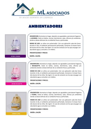 DESCRIPCION: Aromatiza tu hogar, dejando una agradable y persistente fragancia
a FLORAL, Úselo en baños, cocinas, dormitorios, salas, oficinas y/o ambientes
donde se desee disfrutar de un ambiente fresco y perfumado.
MODO DE USO: se utiliza con pulverizador. Con una aplicación cada dos horas
durante el día, el ambiente permanecerá perfumado, Conserve el envase fuera
del alcance de los niños. No ingerir. En caso de contacto con los ojos enjuagar con
abundante agua y consultar a un médico.
PRESENTACIONES Y PRECIO:
BIDÓN y GALÓN.
AMBIENTADORES
DESCRIPCION: Aromatiza tu hogar, dejando una agradable y persistente fragancia
a LAVANDA, Úselo en baños, cocinas, dormitorios, salas, oficinas y/o ambientes
donde se desee disfrutar de un ambiente fresco y perfumado.
MODO DE USO: se utiliza con pulverizador. Con una aplicación cada dos horas
durante el día, el ambiente permanecerá perfumado, Conserve el envase fuera
del alcance de los niños. No ingerir. En caso de contacto con los ojos enjuagar con
abundante agua y consultar a un médico.
PRESENTACIONES Y PRECIO:
BIDÓN y GALÓN.
DESCRIPCION: Aromatiza tu hogar, dejando una agradable y persistente fragancia
a BOUQUETTE, Úselo en baños, cocinas, dormitorios, salas, oficinas y/o
ambientes donde se desee disfrutar de un ambiente fresco y perfumado.
MODO DE USO: se utiliza con pulverizador. Con una aplicación cada dos horas
durante el día, el ambiente permanecerá perfumado, Conserve el envase fuera
del alcance de los niños. No ingerir. En caso de contacto con los ojos enjuagar con
abundante agua y consultar a un médico.
PRESENTACIONES Y PRECIO:
BIDÓN y GALÓN.
 
