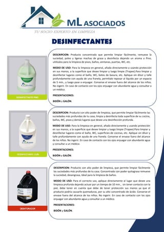 DESINFECTANTES
DESCRIPCION: Producto concentrado que permite limpiar fácilmente, remueve la
suciedad, polvo y ligeras machas de grasa y desinfecta dejando un aroma a Pino,
utilízalos para la limpieza de pisos, baños, ventanas, puertas, WC, etc.
MODO DE USO: Para la limpieza en general, añada directamente y usando protección
en sus manos, a la superficie que desee limpiar y luego limpie (Trapee).Para limpiar y
desinfectar lugares como el baño, WC, botes de basura, etc. Aplique sin diluir y talle
profundamente con ayuda de una franela, permítale reposar al líquido por un espacio
de 5 min., y luego pase a enjuagar. Conserve el envase fuera del alcance de los niños.
No ingerir. En caso de contacto con los ojos enjuagar con abundante agua y consultar a
un médico.
PRESENTACIONES:
BIDÓN y GALÓN.
DESCRIPCION: Producto con alto poder de limpieza, que permite limpiar fácilmente las
suciedades más profundas de tu casa, limpia y desinfecta toda superficie de su cocina,
baños, WC, pisos y demás lugares que desee una desinfección profunda.
MODO DE USO: Para la limpieza en general, añada directamente y usando protección
en sus manos, a la superficie que desee limpiar y luego limpie (Trapee).Para limpiar y
desinfectar lugares como el baño, WC, superficies de cocinas, etc. Aplique sin diluir y
talle profundamente con ayuda de una franela. Conserve el envase fuera del alcance
de los niños. No ingerir. En caso de contacto con los ojos enjuagar con abundante agua
y consultar a un médico.
PRESENTACIONES:
BIDÓN y GALÓN.
DESCRIPCION: Producto con alto poder de limpieza, que permite limpiar fácilmente
las suciedades más profundas de tu casa. Concentrada con poder quitagrasa remueve
la suciedad, desengrasa, Ideal para la limpieza de baños.
MODO DE USO: Para el correcto uso, aplique directamente al lugar que desee una
limpieza profunda dejando actuar por un tiempo de 10 min., sin tener contacto con la
piel, debe tener en cuenta que debe de tener protección sus manos ya que el
producto podría causarle quemaduras, por su alto concentrado de ácido. Conserve el
envase fuera del alcance de los niños. No ingerir. En caso de contacto con los ojos
enjuagar con abundante agua y consultar a un médico.
PRESENTACIONES:
BIDÓN y GALÓN.
 