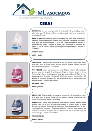CERAS
DESCRIPCION: Cera con poder germicida de contacto, brinda protección y mayor
brillo a sus pisos de loseta, vinílico, mármol, parquet, madera, de consistencia
lechosa y perfumada.
MODO DE USO: Aplicar sobre la superficie limpia del piso, luego con la ayuda de un
trapeador limpio se extiende la cera en forma horizontal y uniforme para luego
dejar secar por aproximadamente 15 a 20 min. Luego se procede al lustrado y
abrillantado del mismo. Conserve el envase fuera del alcance de los niños. No
ingerir. En caso de contacto con los ojos enjuagar con abundante agua y consultar a
un médico.
PRESENTACIONES:
BIDÓN y GALÓN.
DESCRIPCION: Cera con poder germicida de contacto, brinda protección y mayor
brillo a sus pisos de loseta, vinílico, mármol, parquet, madera, cemento, de color
rojo, de consistencia pastosa y perfumada.
MODO DE USO: Aplicar sobre la superficie limpia del piso, evitando la formación de
grumos, luego con la ayuda de un trapeador limpio se extiende la cera en forma
horizontal y uniforme para luego dejar secar por aproximadamente 15 a 20 min.
Luego se procede al lustrado y abrillantado del mismo. Conserve el envase fuera del
alcance de los niños. No ingerir. En caso de contacto con los ojos enjuagar con
abundante agua y consultar a un médico.
PRESENTACIONES:
BIDÓN y GALÓN.
DESCRIPCION: Cera con poder germicida de contacto, brinda protección y mayor
brillo a sus pisos de loseta, vinílico, mármol, parquet, madera, cemento, de color
negro, de consistencia pastosa y perfumada.
MODO DE USO: Aplicar sobre la superficie limpia del piso, evitando la formación de
grumos, luego con la ayuda de un trapeador limpio se extiende la cera en forma
horizontal y uniforme para luego dejar secar por aproximadamente 15 a 20 min.
Luego se procede al lustrado y abrillantado del mismo. Conserve el envase fuera del
alcance de los niños. No ingerir. En caso de contacto con los ojos enjuagar con
abundante agua y consultar a un médico.
PRESENTACIONES:
BIDÓN y GALÓN.
 