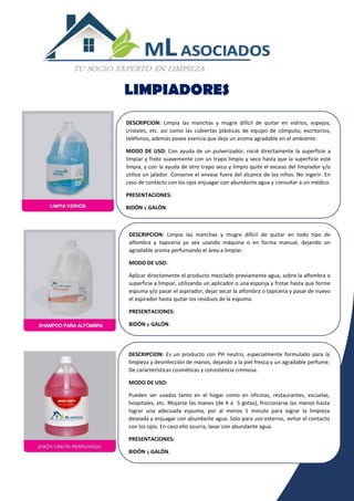 LIMPIADORES
DESCRIPCION: Limpia las manchas y mugre difícil de quitar en vidrios, espejos,
cristales, etc. así como las cubiertas plásticas de equipo de cómputo, escritorios,
teléfonos, además posee esencia que deja un aroma agradable en el ambiente.
MODO DE USO: Con ayuda de un pulverizador, rocié directamente la superficie a
limpiar y frote suavemente con un trapo limpio y seco hasta que la superficie esté
limpia, y con la ayuda de otro trapo seco y limpio quite el exceso del limpiador y/o
utilice un jalador. Conserve el envase fuera del alcance de los niños. No ingerir. En
caso de contacto con los ojos enjuagar con abundante agua y consultar a un médico.
PRESENTACIONES:
BIDÓN y GALÓN.
DESCRIPCION: Limpia las manchas y mugre difícil de quitar en todo tipo de
alfombra y tapicería ya sea usando máquina o en forma manual, dejando un
agradable aroma perfumando el área a limpiar.
MODO DE USO:
Aplicar directamente el producto mezclado previamente agua, sobre la alfombra o
superficie a limpiar, utilizando un aplicador o una esponja y frotar hasta que forme
espuma y/o pasar el aspirador, dejar secar la alfombra o tapicería y pasar de nuevo
el aspirador hasta quitar los residuos de la espuma.
PRESENTACIONES:
BIDÓN y GALÓN.
DESCRIPCION: Es un producto con PH neutro, especialmente formulado para la
limpieza y desinfección de manos, dejando a la piel fresca y un agradable perfume.
De características cosméticas y consistencia cremosa.
MODO DE USO:
Pueden ser usados tanto en el hogar como en oficinas, restaurantes, escuelas,
hospitales, etc. Mojarse las manos (de 4 a 5 gotas), friccionarse las manos hasta
lograr una adecuada espuma, por al menos 1 minuto para lograr la limpieza
deseada y enjuagar con abundante agua. Solo para uso externo, evitar el contacto
con los ojos. En caso ello ocurra, lavar con abundante agua.
PRESENTACIONES:
BIDÓN y GALÓN.
 