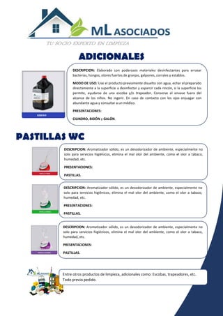 DESCRIPCION: Elaborado con poderosos materiales desinfectantes para arrasar
bacterias, hongos, olores fuertes de granjas, galpones, corrales y establos.
MODO DE USO: Use el producto previamente disuelto con agua, echar el preparado
directamente a la superficie a desinfectar y esparcir cada rincón, si la superficie los
permite, ayudarse de una escoba y/o trapeador. Conserve el envase fuera del
alcance de los niños. No ingerir. En caso de contacto con los ojos enjuagar con
abundante agua y consultar a un médico.
PRESENTACIONES:
CILINDRO, BIDÓN y GALÓN.
DESCRIPCION: Aromatizador sólido, es un desodorizador de ambiente, especialmente no
solo para servicios higiénicos, elimina el mal olor del ambiente, como el olor a tabaco,
humedad, etc.
PRESENTACIONES:
PASTILLAS.
DESCRIPCION: Aromatizador sólido, es un desodorizador de ambiente, especialmente no
solo para servicios higiénicos, elimina el mal olor del ambiente, como el olor a tabaco,
humedad, etc.
PRESENTACIONES:
PASTILLAS.
DESCRIPCION: Aromatizador sólido, es un desodorizador de ambiente, especialmente no
solo para servicios higiénicos, elimina el mal olor del ambiente, como el olor a tabaco,
humedad, etc.
PRESENTACIONES:
PASTILLAS.
Entre otros productos de limpieza, adicionales como: Escobas, trapeadores, etc.
Todo previo pedido.
ADICIONALES
PASTILLAS WC
 