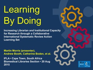 Learning
By Doing
Martin Morris​ (presenter),
Andrew Booth, Catherine Boden, et al.
IFLA • Cape Town, South Africa
Biomedical Libraries Section • 20 Aug
2015
Increasing Librarian and Institutional Capacity
for Research through a Collaborative
International Systematic Review Action
Learning Set
 