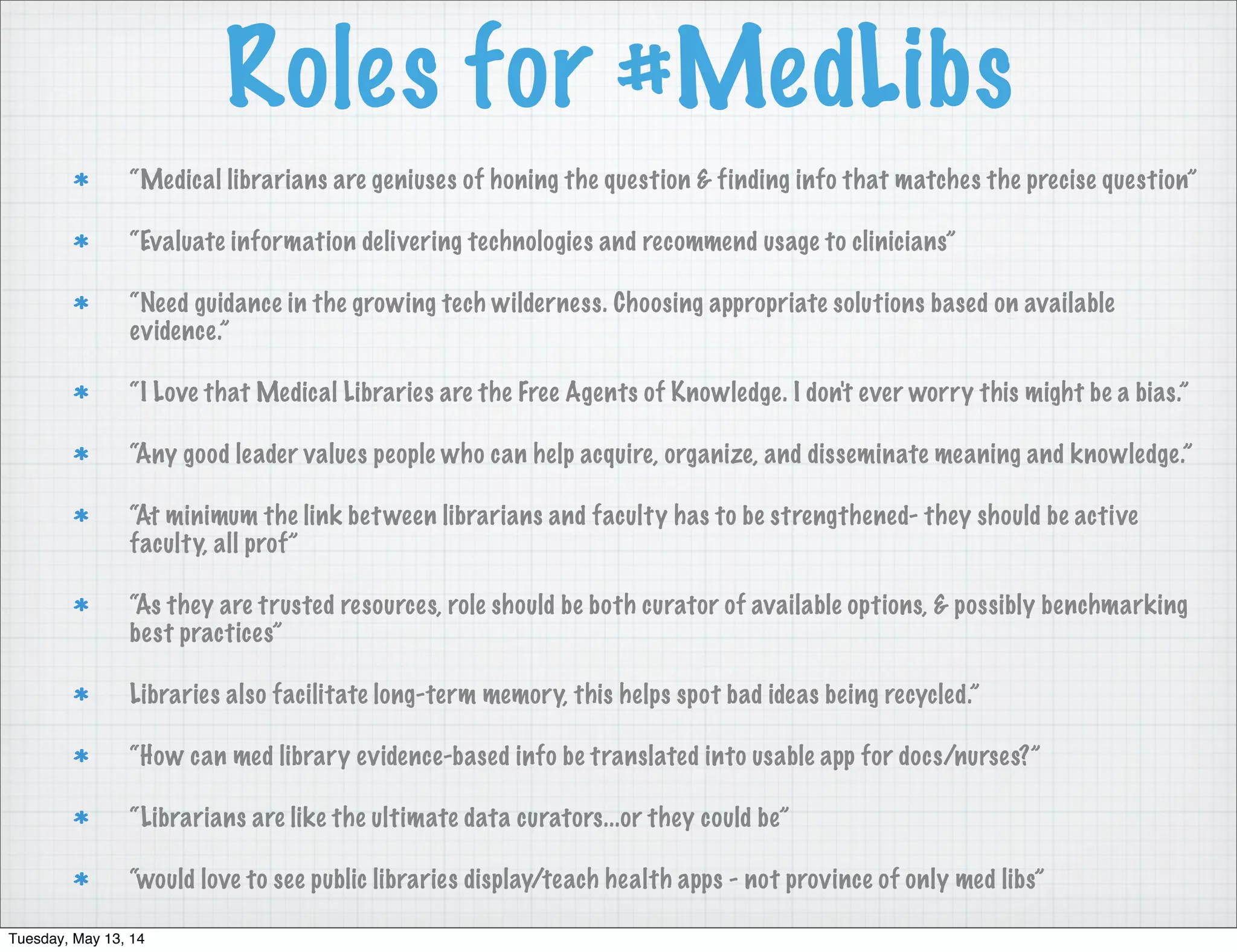 Roles for #MedLibs
“Medical librarians are geniuses of honing the question & finding info that matches the precise question”
“Evaluate information delivering technologies and recommend usage to clinicians”
“Need guidance in the growing tech wilderness. Choosing appropriate solutions based on available
evidence.”
“I Love that Medical Libraries are the Free Agents of Knowledge. I don't ever worry this might be a bias.”
“Any good leader values people who can help acquire, organize, and disseminate meaning and knowledge.”
“At minimum the link between librarians and faculty has to be strengthened- they should be active
faculty, all prof”
“As they are trusted resources, role should be both curator of available options, & possibly benchmarking
best practices”
Libraries also facilitate long-term memory, this helps spot bad ideas being recycled.”
“How can med library evidence-based info be translated into usable app for docs/nurses?”
“Librarians are like the ultimate data curators...or they could be”
“would love to see public libraries display/teach health apps - not province of only med libs”
Tuesday, May 13, 14
 